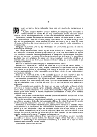 1


           ebían ser las tres de la madrugada; había oído entre sueños las campanas de la
           iglesia.
               Y, como todos los hombres juiciosos de París, teníamos la puerta atrancada y la
           ventana cerrada con pestillo. No era muy recomendable en una habitación con un
hogar de carbón, pero el tejado estaba a un paso de nuestra ventana. Y estábamos a salvo.
    Soñaba con los lobos. Me hallaba en la montaña, rodeado, y volteaba sobre mi cabeza la
vieja maza medieval. Luego, los lobos ya estaban muertos otra vez y el sueño se hacía mejor,
sólo que me quedaban aún todos aquellos kilómetros que recorrer por la nieve. Mi yegua
relinchaba en la nieve. La montura se convirtió en un insecto repulsivo medio aplastado en el
suelo de piedra.
    Lánguida y susurrante, una voz dijo «Matalobos» en un murmullo que era a la vez una
invitación y un homenaje.
    Abrí los ojos. O creí hacerlo. Y había alguien de pie en mitad de la estancia. Era una figura
alta, encorvada, situada de espaldas al pequeño hogar, en el cual aún brillaban las ascuas
cuyo resplandor recortaba claramente la silueta de la figura antes de difuminarse, dejando en
sombras sus hombros y su cabeza. Sin embargo, comprendí que tenía ante mí el rostro blanco
que había visto entre el público del teatro; y mi mente, receptiva y penetrante, advirtió que la
estancia estaba cerrada por dentro, que Nicolás dormía a mi lado y que la figura estaba de pie
al lado de nuestra cama.
    Escuché la respiración de Nicolás y fijé la mirada en el rostro blanco.
    «Matalobos», repitió la voz, aunque los labios de la figura no se habían movido. El
misterioso intruso se acercó aún más y aprecié que el rostro no era ninguna máscara. Unos
ojos negros, unos rápidos y calculadores ojos negros, y una piel muy blanca. Y advertí
entonces que despedía un hedor insoportable, como el de un montón de ropa pudriéndose en
una habitación húmeda.
    Creo que me incorporé. O tal vez fui levantado, pues en un abrir y cerrar de ojos me
encontré de pie. Mi mente estaba ya muy despierta y retrocedí hasta topar con la pared.
    La misteriosa figura tenía mi capa roja en las manos. Desesperado, recordé la espada, las
pistolas. Estaban en el suelo, debajo de la cama. Entonces, el desconocido arrojó la capa hacía
mí y, a través del terciopelo forrado de piel, noté cómo su mano se cerraba en la solapa de mi
vestimenta.
    Me vi arrastrado hacia adelante. Sin tocar con los pies en el suelo, fui llevado al otro
extremo de la habitación. Llamé a gritos a Nicolás. «¡Nicolás, Nicolás!», grité con todas mis
fuerzas. Vi la ventana entreabierta y, de pronto, el cristal estalló en mil pedazos y el marco de
madera quedó hecho astillas. Al instante, me encontré volando sobre la calleja, a una altura de
seis pisos sobre el suelo.
    Volví a gritar y lancé puntapiés contra aquel ser que me transportaba. Atrapado en la capa
roja, me contorsioné para tratar de soltarme.
    Sin embargo, estábamos volando sobre los tejados y, en ese instante, remontábamos la lisa
superficie de una pared de ladrillo. Yo iba colgado del brazo del extraordinario ser. De pronto,
sin el menor aviso, mi captor me soltó en la azotea de un edificio muy elevado.
    Permanecí un momento tendido en la azotea, contemplando París que se extendía ante mí
en un gran círculo: la nieve blanca, los sombreretes de las chimeneas, los campanarios de las
iglesias y el cielo encapotado. Luego me incorporé, tropecé con la capa forrada, y eché a
correr. Llegué hasta el borde de la azotea y miré abajo. No vi más que una caída a pico de
decenas de metros y, cuando me asomé por el otro lado después de una nueva carrera,
encontré exactamente lo mismo. ¡Y estuve a punto de caerme!
    Me volví, desesperado y jadeante. El ser y yo estábamos en lo alto de una torre cuadrada,
separados por apenas quince metros. No distinguí ningún edificio más alto en ninguna
dirección. La extraña figura me observaba sin moverse y le oí emitir por lo bajo una ronca
risotada que me recordó el susurro anterior.
    —Matalobos —repitió una vez más.
 