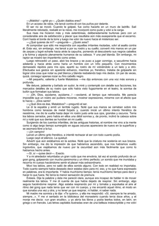 —¡Maldito! —grité yo—. ¿Quién diablos eres?
    En un acceso de rabia, me lancé contra él con los puños por delante.
    El ser no se movió. Cuando le golpeé, fue como hacerlo en un muro de ladrillo. Salí
literalmente rebotado, resbalé en la nieve, me incorporé como pude y volví a la carga.
    Sus risas me hicieron más y más estentóreas, deliberadamente burlonas pero con un
considerable aire de satisfacción y placer que resultaba aún más exasperante que el escarnio.
Corrí hasta el borde de la torre y luego me volví de nuevo hacia el misterioso ser.
    —¿Qué quieres de mí? —pregunté—. ¿Quién eres?
    Al comprobar que sólo me respondía con aquellas irritantes risotadas, volví al asalto contra
él. Esta vez, sin embargo, me lancé a por su rostro y su cuello; convertí mis manos en un par
de zarpas y logré echarle hacia atrás la capucha, poniendo al descubierto sus negros cabellos
y la forma y aspecto plenamente humanos de su cabeza. Y una piel blanda. Sin embargo, mi
raptor se mostró tan impertérrito como antes.
    Luego retrocedió un paso, alzó los brazos y se puso a jugar conmigo, a sacudirme hacia
adelante y hacia atrás como haría un hombre con un niño pequeño. Con movimientos
demasiado rápidos para mis ojos, apartó su rostro de mí volviéndolo a un lado y a otro.
Efectuaba sus gestos sin aparente esfuerzo, mientras yo, frenético, trataba de golpearle sin
lograr otra cosa que notar su piel blanca y blanda resbalando bajo mis dedos. Un par de veces,
quizá, conseguí apenas rozar su fino cabello negro.
    —Mi pequeño, valiente y fuerte Matalobos —me dijo entonces con una voz más sonora y
profunda.
    Me detuve, jadeante y bañado en sudor, le miré y contemplé con detalle sus facciones, los
marcados detalles de su rostro que sólo había visto fugazmente en el teatro, la sonrisa de
bufón que formaban sus labios.
    — ¡Oh, Dios, ayúdame, ayúdame...! —exclamé, al tiempo que retrocedía. Me parecía
imposible que un rostro así pudiera moverse, mostrar expresiones, mirarme con el afecto que
lo hacía—. ¡Dios santo!
    —¿Qué dios es ése, Matalobos? —preguntó el ser.
    Le di la espalda y emití un terrible rugido. Noté que sus manos se cerraban sobre mis
hombros como tenazas de metal forjado y, cuando inicié un último intento frenético de
resistirme, me dio la vuelta hasta dejar mi rostro justo ante sus ojos, grandes y oscuros. Tenía
los labios cerrados, pero había en ellos una débil sonrisa y, de pronto, inclinó la cabeza sobre
mí y noté que sus dientes se hundían en mi cuello.
    Surgiendo de los cuentos infantiles, de las antiguas historias, el nombre me vino a la mente
como si algo largo tiempo sumergido en aguas oscuras apareciera de nuevo en la superficie y
se asomara libre a la luz.
    —¡Un vampiro!
    Lancé un último grito frenético, e intenté rechazar al ser con todo cuanto podía.
    Luego cayó el silencio. La quietud.
    Advertí que aún estábamos en la azotea. Noté que la criatura me sostenía en sus brazos.
Sin embargo, me dio la impresión de que habíamos ascendido, que nos habíamos vuelto
ingrávidos, que viajábamos de nuevo por la oscuridad aún más fácilmente que como lo
habíamos hecho antes.
    —Sí, sí —quise decir—. Exacto.
    Y a mi alrededor retumbaba un gran ruido que me envolvía, tal vez el sonido profundo de un
gran gong, golpeando con mucha parsimonia y un ritmo perfecto; un sonido que me inundaba y
recorría mi cuerpo haciéndome sentir el placer más extraordinario.
    Moví los labios, pero no salió de ellos sonido alguno. Con todo en realidad no importaba.
Todo cuanto siempre había deseado decir estaba claro para mí; eso, y no que fuera expresado
en palabras, era lo importante. Y había muchísimo tiempo; tenía muchísimo tiempo para decir y
hacer lo que fuera. No tenía la menor sensación de premura.
    Éxtasis. Dije la palabra y ésta me pareció clara, aunque era incapaz de hablar ni de mover
realmente los labios. Y me di cuenta de que había dejado de respirar. Sin embargo, algo
seguía haciéndome respirar. Algo estaba respirando por mí y tomaba y expulsaba el aire al
ritmo del gong que nada tenía que ver con mi cuerpo, y me encantó aquel ritmo, el modo en
que sonaba una vez y otra, y no tener ya que respirar, ni hablar, ni saber nada.
    Mi madre me sonreía y le dije: «Te quiero», y ella me respondió: «Sí, siempre te he amado,
siempre...». Y me vi sentado en la biblioteca del monasterio cuando tenía doce años, y el
monje me decía: «un gran erudito», y yo abría los libros y podía leerlos todos, en latín, en
griego o en francés. Las letras capitales ilustradas eran de una belleza indescriptible y me volví
 