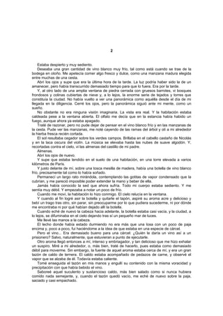 2


    Estaba despierto y muy sediento.
    Deseaba una gran cantidad de vino blanco muy frío, tal como está cuando se trae de la
bodega en otoño. Me apetecía comer algo fresco y dulce, como una manzana madura elegida
entre muchas de una cesta.
    Abrí los ojos y supe que era la última hora de la tarde. La luz podría haber sido la de un
amanecer, pero había transcurrido demasiado tiempo para que lo fuera. Era por la tarde.
    Y, al otro lado de una amplia ventana de piedra cerrada con gruesos barrotes, vi bosques
frondosos y colinas cubiertas de nieve y, a lo lejos, la enorme serie de tejados y torres que
constituía la ciudad. No había vuelto a ver una panorámica como aquélla desde el día de mi
llegada en la diligencia. Cerré los ojos, pero la panorámica siguió ante mi mente, como un
sueño.
    No obstante no era ninguna visión imaginaria. La vista era real. Y la habitación estaba
caldeada pese a la ventana abierta. El olfato me decía que en la estancia había habido un
fuego, aunque ahora ya estaba apagado.
    Traté de razonar, pero no pude dejar de pensar en el vino blanco frío y en las manzanas de
la cesta. Pude ver las manzanas, me noté cayendo de las ramas del árbol y olí a mi alrededor
la hierba fresca recién cortada.
    El sol resultaba cegador sobre los verdes campos. Brillaba en el cabello castaño de Nicolás
y en la laca oscura del violín. La música se elevaba hasta las nubes de suave algodón. Y,
recortadas contra el cielo, vi las almenas del castillo de mi padre.
    Almenas.
    Abrí los ojos de nuevo.
    Y supe que estaba tendido en el suelo de una habitación, en una torre elevada a varios
kilómetros de París.
    Y justo delante de mí, sobre una tosca mesilla de madera, había una botella de vino blanco
frío, precisamente tal como lo había soñado.
    Permanecí un largo rato mirándola, contemplando las gotitas de vapor condensado que la
cubrían, y me pareció imposible poder extender la mano y beber de ella.
    Jamás había conocido la sed que ahora sufría. Todo mi cuerpo estaba sediento. Y me
sentía muy débil. Y empezaba a notar un poco de frío.
    Cuando me moví, la habitación lo hizo conmigo. El cielo relucía en la ventana.
    Y cuando al fin logré asir la botella y quitarle el tapón, aspiré su aroma acre y delicioso y
bebí un trago tras otro, sin parar, sin preocuparme por lo que pudiera sucederme, ni por dónde
me encontraba ni por qué habían dejado allí la botella.
    Cuando eché de nuevo la cabeza hacia adelante, la botella estaba casi vacía, y la ciudad, a
lo lejos, se difuminaba en el cielo dejando tras sí un pequeño mar de luces.
    Me llevé las manos a la cabeza.
    El lecho donde había estado durmiendo no era más que una losa con un poco de paja
encima y, poco a poco, fui haciéndome a la idea de que estaba en una especie de cárcel.
    Pero el vino... Era demasiado bueno para una cárcel: ¿Quién le daría un vino así a un
prisionero? Salvo, naturalmente, que estuvieran a punto de ejecutarle.
    Otro aroma llegó entonces a mí, intenso y embriagador, y tan delicioso que me hizo exhalar
un suspiro. Miré a mi alrededor, o, más bien, traté de hacerlo, pues estaba como demasiado
débil para moverme. Sin embargo, la fuente de aquel aroma estaba cerca de mí, y era un gran
tazón de caldo de ternera. El caldo estaba acompañado de pedazos de carne, y observé el
vapor que se alzaba de él. Todavía estaba caliente.
    Tomé enseguida el tazón en mis manos y engullí su contenido con la misma voracidad y
precipitación con que había bebido el vino.
    Saboreé aquel suculento y sustancioso caldo, más bien salado como si nunca hubiera
comido nada semejante, y, cuando el tazón quedó vacío, me eché de nuevo sobre la paja,
saciado y casi empachado.
 