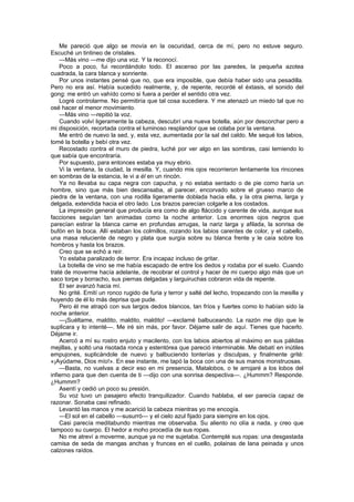 Me pareció que algo se movía en la oscuridad, cerca de mí, pero no estuve seguro.
Escuché un tintineo de cristales.
    —Más vino —me dijo una voz. Y la reconocí.
    Poco a poco, fui recordándolo todo. El ascenso por las paredes, la pequeña azotea
cuadrada, la cara blanca y sonriente.
    Por unos instantes pensé que no, que era imposible, que debía haber sido una pesadilla.
Pero no era así. Había sucedido realmente, y, de repente, recordé el éxtasis, el sonido del
gong: me entró un vahído como si fuera a perder el sentido otra vez.
    Logré controlarme. No permitiría que tal cosa sucediera. Y me atenazó un miedo tal que no
osé hacer el menor movimiento.
    —Más vino —repitió la voz.
    Cuando volví ligeramente la cabeza, descubrí una nueva botella, aún por descorchar pero a
mi disposición, recortada contra el luminoso resplandor que se colaba por la ventana.
    Me entró de nuevo la sed, y, esta vez, aumentada por la sal del caldo. Me sequé los labios,
tomé la botella y bebí otra vez.
    Recostado contra el muro de piedra, luché por ver algo en las sombras, casi temiendo lo
que sabía que encontraría.
    Por supuesto, para entonces estaba ya muy ebrio.
    Vi la ventana, la ciudad, la mesilla. Y, cuando mis ojos recorrieron lentamente los rincones
en sombras de la estancia, le vi a él en un rincón.
    Ya no llevaba su capa negra con capucha, y no estaba sentado o de pie como haría un
hombre, sino que más bien descansaba, al parecer, encorvado sobre el grueso marco de
piedra de la ventana, con una rodilla ligeramente doblada hacia ella, y la otra pierna, larga y
delgada, extendida hacia el otro lado. Los brazos parecían colgarle a los costados.
    La impresión general que producía era como de algo fláccido y carente de vida, aunque sus
facciones seguían tan animadas como la noche anterior. Los enormes ojos negros que
parecían estirar la blanca carne en profundas arrugas, la nariz larga y afilada, la sonrisa de
bufón en la boca. Allí estaban los colmillos, rozando los labios carentes de color, y el cabello,
una masa reluciente de negro y plata que surgía sobre su blanca frente y le caía sobre los
hombros y hasta los brazos.
    Creo que se echó a reír.
    Yo estaba paralizado de terror. Era incapaz incluso de gritar.
    La botella de vino se me había escapado de entre los dedos y rodaba por el suelo. Cuando
traté de moverme hacía adelante, de recobrar el control y hacer de mi cuerpo algo más que un
saco torpe y borracho, sus piernas delgadas y larguiruchas cobraron vida de repente.
    El ser avanzó hacia mí.
    No grité. Emití un ronco rugido de furia y terror y salté del lecho, tropezando con la mesilla y
huyendo de él lo más deprisa que pude.
    Pero él me atrapó con sus largos dedos blancos, tan fríos y fuertes como lo habían sido la
noche anterior.
    —¡Suéltame, maldito, maldito, maldito! —exclamé balbuceando. La razón me dijo que le
suplicara y lo intenté—. Me iré sin más, por favor. Déjame salir de aquí. Tienes que hacerlo.
Déjame ir.
    Acercó a mí su rostro enjuto y macilento, con los labios abiertos al máximo en sus pálidas
mejillas, y soltó una risotada ronca y estentórea que pareció interminable. Me debatí en inútiles
empujones, suplicándole de nuevo y balbuciendo tonterías y disculpas, y finalmente grité:
«¡Ayúdame, Dios mío!». En ese instante, me tapó la boca con una de sus manos monstruosas.
    —Basta, no vuelvas a decir eso en mi presencia, Matalobos, o te arrojaré a los lobos del
infierno para que den cuenta de ti —dijo con una sonrisa despectiva—. ¿Hummm? Responde.
¿Hummm?
    Asentí y cedió un poco su presión.
    Su voz tuvo un pasajero efecto tranquilizador. Cuando hablaba, el ser parecía capaz de
razonar. Sonaba casi refinado.
    Levantó las manos y me acarició la cabeza mientras yo me encogía.
    —El sol en el cabello —susurró— y el cielo azul fijado para siempre en los ojos.
    Casi parecía meditabundo mientras me observaba. Su aliento no olía a nada, y creo que
tampoco su cuerpo. El hedor a moho procedía de sus ropas.
    No me atreví a moverme, aunque ya no me sujetaba. Contemplé sus ropas: una desgastada
camisa de seda de mangas anchas y frunces en el cuello, polainas de lana peinada y unos
calzones raídos.
 