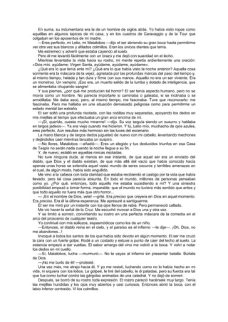 En suma, su indumentaria era la de un hombre de siglos atrás. Yo había visto ropas como
aquéllas en algunos tapices de mi casa, y en los cuadros de Caravaggio y de la Tour que
colgaban en los aposentos de mi madre.
    —Eres perfecto, mi Lelio, mi Matalobos —dijo el ser abriendo su gran boca hasta permitirme
ver otra vez sus blancos y afilados colmillos. Eran los únicos dientes que tenía.
    Me estremecí y advertí que estaba cayendo al suelo.
    Pero él me levantó fácilmente con un brazo y me dejó con suavidad en el lecho.
    Mientras levantaba la vista hacia su rostro, mi mente repetía ardientemente una oración:
«Dios mío, ayúdame; Virgen Santa, ayúdame, ayúdame, ayúdame».
    ¿Qué era lo que tenía ante mí? ¿Qué era lo que había visto la noche anterior? Aquella cosa
sonriente era la máscara de la vejez, agrietada por las profundas marcas del paso del tiempo y,
al mismo tiempo, helada y tan dura y firme con sus manos. Aquello no era un ser viviente. Era
un monstruo. Un vampiro. ¡Eso era, un muerto salido de la tumba y dotado de inteligencia, que
se alimentaba chupando sangre!
    Y sus piernas, ¿por qué me producían tal horror? El ser tenía aspecto humano, pero no se
movía como un hombre. No parecía importarle si caminaba o gateaba, si se inclinaba o se
arrodillaba. Me daba asco, pero, al mismo tiempo, me fascinaba. Tuve que reconocerlo: me
fascinaba. Pero me hallaba en una situación demasiado peligrosa como para permitirme un
estado mental tan extraño.
    El ser soltó una profunda risotada, con las rodillas muy separadas, apoyando los dedos en
mis mejillas al tiempo que efectuaba un gran arco encima de mí.
    —¡Sí, querido, cuesta mucho mirarme! —dijo. Su voz seguía siendo un susurro y hablaba
en largos jadeos—. Ya era viejo cuando me hicieron. Y tú, Lelio mío, muchacho de ojos azules,
eres perfecto. Aún resultas más hermoso sin las luces del escenario.
    La mano blanca y de largos dedos jugueteó de nuevo con mi cabello, levantando mechones
y dejándolos caer mientras lanzaba un suspiro.
    —No llores, Matalobos —añadió—. Eres un elegido y tus deslucidos triunfos en esa Casa
de Tespis no serán nada cuando la noche llegue a su fin.
    Y, de nuevo, estalló en aquellas roncas risotadas.
    No tuve ninguna duda, al menos en ese instante, de que aquel ser era un enviado del
diablo, que Dios y el diablo existían, de que más allá del vacío que había conocido hacía
apenas unas horas se extendía aquel vasto mundo de seres oscuros y terribles amenazas en
el cual, de algún modo, había sido engullido.
    Me vino a la cabeza con toda claridad que estaba recibiendo el castigo por la vida que había
llevado, pero tal cosa parecía absurda. En todo el mundo, millones de personas pensaban
como yo. ¿Por qué, entonces, todo aquello me estaba sucediendo a mí? Y una siniestra
posibilidad empezó a tomar forma, imparable: que el mundo no tuviera más sentido que antes y
que todo aquello no fuera más que otro horror...
    — ¡En el nombre de Dios, vete! —grité. Era preciso que creyera en Dios en aquel momento.
Era preciso. Era él la última esperanza. Me apresuré a santiguarme.
    El ser me miró por un instante con los ojos llenos de rabia. Pero permaneció callado.
    Me vio hacer la señal de la Cruz. Me escuchó invocar a Dios una y otra vez.
    Y se limitó a sonreír, convirtiendo su rostro en una perfecta máscara de la comedia en el
arco del proscenio de cualquier teatro.
    Yo continué con mis sollozos, espasmódicos como los de un niño.
    —Entonces, el diablo reina en el cielo, y el paraíso es el infierno —le dije—. ¡Oh, Dios, no
me abandones...!
    Invoqué a todos los santos de los que había sido devoto en algún momento. El ser me cruzó
la cara con un fuerte golpe. Rodé a un costado y estuve a punto de caer del lecho al suelo. La
estancia empezó a dar vueltas. El sabor amargo del vino me volvió a la boca. Y volví a notar
los dedos en mi cuello.
    —Sí, Matalobos, lucha —murmuró—. No te vayas al infierno sin presentar batalla. Búrlate
de Dios.
    —¡No me burlo de él! —protesté.
    Una vez más, me atrajo hacia él. Y yo me resistí, luchando como no lo había hecho en mi
vida, ni siquiera con los lobos. Le golpeé, le tiré del cabello, le di patadas, pero su fuerza era tal
que fue como luchar contra las gárgolas animadas de una catedral. Y no dejó de sonreír.
    Después, se borró de su rostro toda expresión. El rostro pareció hacérsele muy largo. Tenía
las mejillas hundidas y los ojos muy abiertos y casi curiosos. Entonces abrió la boca, con el
labio inferior contraído. Vi los colmillos.
 