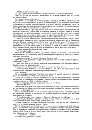 —¡Maldito, maldito, maldito seas!
    Yo rugía y gritaba. El se acercó todavía más y sus dientes se hundieron en mi carne.
    «Esta vez no» me dije enfurecido, «esta vez no. No lo sentiré. Resistiré, Esta vez lucharé
por salvar mi alma».
    Pero empezó a suceder de nuevo.
    La dulzura, y la suavidad, y el mundo muy lejos, e incluso él, con toda la repulsión que me
provocaba, curiosamente ajeno a mí, como un insecto pegado al otro lado de un cristal que no
nos produce asco porque no puede tocarnos, y el sonido del gong, y el exquisito placer.., y
luego me perdí por completo. Era incorpóreo y el placer era incorpóreo. No era otra cosa que
placer. Me envolví en una red de sueños radiantes.
    Vi una catacumba, un lugar frío y húmedo. Y un ser, un vampiro blanco, despertando en una
tumba poco profunda. Estaba atado con pesadas cadenas e, inclinado sobre él, vi aquel
monstruo que me había secuestrado; y supe que su nombre era Magnus y que, en aquel
sueño, todavía era un mortal, un gran y poderoso alquimista que había desenterrado y atado
aquel vampiro adormilado justo antes de la hora crucial de la puesta del sol.
    Y en aquel instante, mientras la luz iba desvaneciéndose en el firmamento, Magnus bebió
de su impotente prisionero la sangre mágica y maldita que le convertiría en uno de los muertos
vivientes. El traidor había perpetrado el robo de la inmortalidad. Un oscuro Prometeo robando
un fuego luminiscente. Risas en las tinieblas. Risas resonando en las catacumbas.
Repitiéndose con el eco de los siglos. Y el hedor de la tumba. Y el éxtasis, absolutamente
insondable e irresistible, desvaneciéndose progresivamente poco a poco hasta desaparecer.
    Yo estaba llorando. Tendido en la paja, musité:
    —Por favor, que no pare...
    Magnus había dejado de sujetarme y yo volvía a respirar por mí mismo, y los sueños se
habían borrado. Caí y caí mientras la noche estrellada se alzaba como un velo púrpura intenso
de joyas a él adheridas.
    —Muy ingenioso eso. Yo había creído que el cielo era... real.
    El frío aire invernal penetraba un poco en la estancia. Noté mi rostro bañado en lágrimas.
¡Me torturaba la sed!
    Y lejos, muy lejos de mí, Magnus estaba de pie observándome, con las manos colgando
fláccidas junto a sus delgados muslos.
    Intenté moverme. Estaba loco de sed. Todo mi cuerpo necesitaba beber.
    —Estás muriendo, Matalobos —oí decir a Magnus—. La luz de tus ojos azules se está
apagando como si todos los días de verano hubieran terminado...
    —No, por favor...
    La sed resultaba insoportable. Yo tenía la boca abierta y la espalda arqueada. Y allí estaba
por fin el horror último, la propia muerte, en aquella forma.
    —Pide, hijo —sugirió él. Su rostro había dejado de ser una máscara sonriente, totalmente
transfigurado en una expresión compasiva. En aquel momento parecía casi humano; su vejez
resultaba casi natural—. Pide y recibirás —añadió.
    Vi correr el agua por todos los arroyos de montaña de mi infancia.
    —Ayúdame, por favor.
    —Yo te daré el agua de todas las aguas —me susurró al oído, y me pareció que su piel no
era del todo blanca. Sólo era un hombre viejo, sentado allí a mi lado. Su rostro era realmente
humano, y hasta un poco triste.
    Pero al observar su sonrisa y verle enarcar las cejas en una mueca de curiosidad, supe que
me equivocaba. Aquel ser no era humano. Era el mismo monstruo de siempre, ¡sólo que ahora
estaba lleno con mi sangre!
    —El vino de todos los vinos —susurró—. Este es mi Cuerpo, ésta es mi Sangre.
    Y, con esto, sus brazos me rodearon. Me atrajo hacia sí y noté que emanaba de él un gran
calor. Parecía estar lleno, no de sangre, sino de amor a mí.
    —Pídelo, Matalobos, y vivirás eternamente —murmuró. Pero su voz sonó cansada, sin
vigor, y en su mirada había algo distante y trágico.
    Noté la cabeza vuelta a un lado, convertido mi cuerpo en un guiñapo pesado y húmedo que
yo no podía controlar. «No lo pediré, moriré antes que pedirlo» me dije. Y entonces se abrió
ante mí aquella gran desesperación que tanto temía, aquel vacío que era la muerte, pero seguí
diciendo «No». Presa de un puro horror, seguí diciendo «No». No me doblegaría ante aquello,
ante el caos y el horror. No y no.
    —La vida eterna —susurró el.
    La cabeza me cayó sobre su hombro.
 