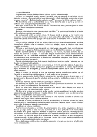 —Terco Matalobos...
    Sus labios me rozaron. Noté su aliento cálido e inodoro sobre mi cuello.
    —Terco, no —repliqué en otro susurro, tan débil, que me pregunté si me habría oído—.
Valiente, no terco. —Parecía inútil no hacer tal precisión. ¿Qué significaba un poco de vanidad
en aquel momento? ¿Qué significaba cualquier cosa? Y un mundo tan trivial era terco, cruel...
    Me levantó la cara y, sosteniéndola en su mano derecha, alzó la zurda y se hizo un
profundo corte en su propia garganta con las uñas.
    El cuerpo se me dobló por la cintura en una convulsión de terror, pero él apretó mi rostro
contra la herida mientras me conminaba:
    —¡Bebe!
    Escuché mi propio grito, que me ensordeció los oídos. Y la sangre que brotaba de la herida
tocó mis labios resecos y cuarteados.
    La sed pareció emitir un sonoro siseo. Mi lengua lamió la sangre y me recorrió una
sensación como un gran latigazo. Y mi boca se abrió y se adhirió a la herida. Y me apliqué con
todas mis fuerzas al manantial que yo sabía que saciaría mi sed como nada la había saciado
nunca.
    Sangre, sangre y sangre. Y con ella no sólo quedó saciado aquel torbellino de sed, sino que
desapareció también toda mi ansiedad, todos los anhelos, penas y hambres que había
conocido en mi vida.
    Mi boca se abrió todavía más, se apretó con más fuerza a su cuello. Noté cómo la sangre
descendía por mi garganta. Noté su cabeza contra la mía. Noté el firme cerco de sus brazos.
    Estaba apretado contra él y noté sus tendones, sus huesos, el propio contorno de sus
manos. Yo conocía su cuerpo. Y, con todo, seguía recorriéndome aquel entumecimiento,
acompañado de un extasíame hormigueo cada vez que una sensación penetraba el
entumecimiento y se amplificaba en la penetración haciéndose más plena, más intensa, hasta
casi permitirme ver lo que sentía.
    Pero la principal protagonista de la escena siguió siendo la sangre, dulce y sabrosa, que me
llenaba mientras yo bebía y bebía.
    Más, quería más, ése era mi único pensamiento, si mi mente pensaba todavía. Y, pese a su
espesa consistencia, pasaba ligera por mi garganta; así de brillante le parecía aquel torrente
rojo a mi mente, así de cegador, y todos los desesperados deseos de mi vida se vieron mil
veces colmados.
    Pero su cuerpo, el armazón al que me agarraba, estaba debilitándose debajo de mí.
Escuché su respiración en débiles jadeos. Y, pese a ello, no me hizo parar.
    Te amo, Magnus, quise decirle. Maestro sobrenatural y aterrador, te amo, te amo, esto es lo
que siempre he deseado, lo que he anhelado tanto y nunca he podido tener, esto, ¡y tú me lo
has dado!
    Sentí que moriría si aquello continuaba, pero siguió y no morí.
    Sin embargo, de repente, noté que sus manos suaves y amorosas acariciaban mis hombros
y, con su fuerza inconmensurable, me apartaban de él.
    Emití un largo grito doliente cuya intensidad me alarmó, pero Magnus me ayudó a
incorporarme. Aún me sostenía entre los brazos.
    Me llevó a la ventana y me asomé a ella, con las manos apoyadas en la piedra a ambos
lados del cuerpo. Estaba temblando y notaba el latido de la sangre en cada una de mis venas.
Apoyé la frente contra los barrotes de hierro.
    Abajo, muy lejos, se alzaba la cima sombría de una montaña cubierta de árboles que
parecían titilar bajo la pálida luz de las estrellas.
    Y más allá, la ciudad con su mar de lucecitas, sumergida no en tinieblas, sino en una niebla
de suave añil. La nieve fundente despedía reflejos luminosos. Tejados, torres y muros brillaban
en un millar de tonos de lavanda, rosa y malva.
    Aquélla era la extensa metrópolis.
    Y, al entrecerrar los ojos, vi un millón de ventanas como otras tantas proyecciones de rayos
de luz, y luego, como si esto no fuera suficiente, en lo más profundo vi el inconfundible
movimiento de la gente. Pequeños mortales en pequeñas callejas, cabezas y manos palpando
las sombras, un hombre solitario, apenas una mota negra ascendiendo a un campanario batido
por el viento. Un millón de almas en el mosaico de la noche y, traído por el aire, el apagado y
confuso murmullo de incontables voces humanas. Llantos, canciones, levísimos vestigios de
música, el amortiguado tañido de las campanas.
    Gemí. La brisa pareció levantar mis cabellos y escuché mi propia voz como no la había oído
nunca antes de gritar.
 