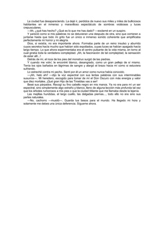 La ciudad fue desapareciendo. La dejé ir, perdidos de nuevo sus miles y miles de bulliciosos
habitantes en el inmenso y maravilloso espectáculo de sombras violáceas y luces
crepusculares.
    —Ah, ¿qué has hecho? ¿Qué es lo que me has dado? —exclamé en un suspiro.
    Y pareció como si mis palabras no se detuvieran una después de otra, sino que corrieran a
juntarse hasta que todo mi grito fue un único e inmenso sonido coherente que amplificaba
perfectamente mi horror y mi alegría.
    Dios, si existía, no era importante ahora. Formaba parte de un reino insulso y aburrido
cuyos secretos hacía mucho que habían sido expoliados, cuyas luces se habían apagado hacía
largo tiempo. Lo que ahora experimentaba era el centro pulsante de la vida misma, en torno al
cual giraba toda la verdadera complejidad. ¡Ah, la fascinación de tal complejidad, la sensación
de estar allí...!
    Detrás de mí, el roce de los pies del monstruo surgió de las piedras.
    Y cuando me volví, le encontré blanco, desangrado, como un gran pellejo de sí mismo.
Tenía los ojos bañados en lágrimas de sangre y alargó el brazo hacia mí como si estuviera
sufriendo.
    Lo estreché contra mi pecho. Sentí por él un amor como nunca había conocido.
    —¡Ah, helo ahí! —dijo la voz espectral con sus lentas palabras con sus interminables
susurros—. Mi heredero, escogido para tomar de mí el Don Oscuro con más energía y valor
que diez mortales. ¡Qué gran Hijo de las Tinieblas vas a ser!
    Besé sus párpados. Recogí su fino cabello negro en mis manos. Ya no era para mí un ser
espectral, sino simplemente algo extraño y blanco, lleno de alguna lección más profunda tal vez
que los árboles rumorosos a mis pies o que la ciudad titilante que me llamaba desde la lejanía.
    Las mejillas hundidas, el largo cuello, las delgadas piernas..., todo ello no era sino sus
partes naturales.
    —No, cachorro —musitó—. Guarda tus besos para el mundo. Ha llegado mi hora y
solamente me debes una única deferencia. Sígueme ahora.
 