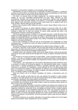 escondido en el cementerio Lafayette no me representó ningún problema.
    Naturalmente, de vez en cuando tenía un sobresalto. El hedor de gasolina y a productos
químicos me ponía enfermo. El zumbido de los aparatos de aire acondicionado y el ruido de los
aviones al pasar sobre mi cabeza me producían dolor de oídos.
    Con todo, a la tercera noche de haber reaparecido, ya circulaba rugiendo por Nueva
Orleans en una gran motocicleta Harley-Davidson de color negro, haciendo un ruido
ensordecedor. Buscaba más homicidas de los que alimentarme. Llevaba unas espléndidas
ropas de cuero negro que había quitado a mis víctimas y, en el bolsillo, un pequeño walkman
Sony estéreo cuyos minúsculos auriculares hacían sonar dentro de mi cabeza el Arte de la
Fuga, de Bach, mientras daba gas por las avenidas.
    Volvía a ser el vampiro Lestat. Estaba de nuevo en acción. Nueva Orleans volvía a ser mi
territorio de caza.
    En cuanto a mis fuerzas, se habían triplicado respecto a lo que eran antes. De un salto,
podía alcanzar el tejado de una casa de cuatro pisos desde la calle. Podía arrancar rejas de las
ventanas y doblar por la mitad una moneda. Si quería, podía escuchar las voces y los
pensamientos humanos a manzanas de distancia.
    Al final de la primera semana, contraté en un rascacielos de acero y cristal del centro de la
ciudad a una bella abogada que me ayudó a conseguir un certificado legal de nacimiento, una
cartilla de la Seguridad Social y un permiso de conducir. Buena parte de mis viejas riquezas
estaban ya camino de Nueva Orleans desde unas cuentas numeradas del inmortal Banco de
Inglaterra y de la Banca Rothschild.
    Pero lo más importante de todo era que yo me encontraba muy concentrado en hacer
comprobaciones. Y constaté que cuanto me habían contado las voces amplificadas acerca del
siglo XX era verdad.
    He aquí lo que descubrí mientras deambulaba por las calles de Nueva Orleans en 1984:
    El sombrío y aterrador mundo industrial, del que hacía tanto tiempo me había retirado a mi
largo sueño, se había consumido por fin, y la vieja conformidad y pacata pudibundez burguesa
habían perdido su dominio de la mentalidad norteamericana.
    La gente volvía a ser atrevida y erótica como en los viejos tiempos, antes de las grandes
revoluciones de la clase media de fines del siglo XVIII. Incluso su aspecto recordaba al de esos
tiempos.
    Los hombres ya no lucían el uniforme a lo Sam Spade —traje y sombreros grises, camisa y
corbata—, sino que, si lo deseaban, podían vestirse con sedas y terciopelos y colores chillones.
Tampoco tenían ya que cortarse el cabello como legionarios romanos; cada uno lo llevaba a la
medida que quería.
    Y las mujeres... ¡ah!, daba gloria ver a las mujeres, desnudas bajo el calor primaveral como
si estuvieran en tiempo de los faraones egipcios, con reducidísimas faldas cortas o vestidos
como túnicas, o luciendo pantalones de hombre y camisetas ajustadas sobre sus cuerpos
curvilíneos, a su elección. Se maquillaban y lucían aderezos de oro o de plata aunque fuera
para ir a la tienda de la esquina, o bien aparecían sin adornos y con el rostro absolutamente
limpio de cosméticos: no importaba. Se rizaban el cabello como María Antonieta, o lo llevaban
corto, o se dejaban melena y la llevaban suelta.
    Quizá por primera vez en la historia, resultaban tan fuertes e interesantes como los
hombres.
    Y todo esto sucedía no sólo entre los ricos, que siempre han poseído un cierto carácter
andrógino y una cierta alegría de vivir que los revolucionarios de las clases medias llamaron,
en el pasado, decadencia, sino entre la gente normal del país.
    La antigua sensualidad aristocrática pertenecía ahora a todo el mundo. Estaba vinculada a
las promesas de la revolución de las clases medias y todos los individuos tenían derecho al
amor, al lujo y a las cosas elegantes.
    Los grandes almacenes se habían convertido en palacios de embrujo casi oriental con sus
mercaderías expuestas entre moquetas de tonos suaves, música espectral y luz ámbar. En las
droguerías, abiertas las veinticuatro horas, las botellas de champú verdes y violetas brillaban
como piedras preciosas en las refulgentes estanterías de cristal. Las camareras acudían al
trabajo en automóviles de finas líneas tapizadas de cuero. Los trabajadores portuarios se
daban un baño en la piscina climatizada del jardín de su casa cuando volvían del trabajo. Las
mujeres de la limpieza y los fontaneros, al final de la jornada, vestían ropas de buena calidad y
corte exquisito.
    De hecho, la pobreza y la suciedad, habituales en las grandes ciudades de la Tierra desde
tiempos inmemoriales, habían desaparecido casi por completo.
 