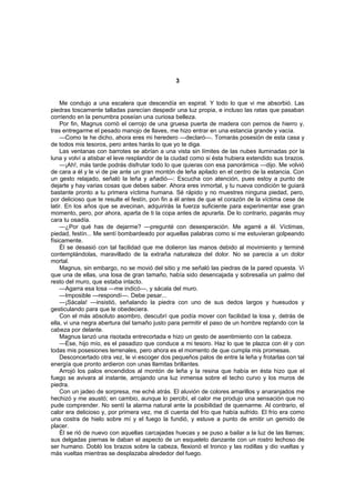 3


    Me condujo a una escalera que descendía en espiral. Y todo lo que vi me absorbió. Las
piedras toscamente talladas parecían despedir una luz propia, e incluso las ratas que pasaban
corriendo en la penumbra poseían una curiosa belleza.
    Por fin, Magnus corrió el cerrojo de una gruesa puerta de madera con pernos de hierro y,
tras entregarme el pesado manojo de llaves, me hizo entrar en una estancia grande y vacía.
    —Como te he dicho, ahora eres mi heredero —declaró—. Tomarás posesión de esta casa y
de todos mis tesoros, pero antes harás lo que yo te diga.
    Las ventanas con barrotes se abrían a una vista sin límites de las nubes iluminadas por la
luna y volví a atisbar el leve resplandor de la ciudad como si ésta hubiera extendido sus brazos.
    —¡Ah!, más tarde podrás disfrutar todo lo que quieras con esa panorámica —dijo. Me volvió
de cara a él y le vi de pie ante un gran montón de leña apilado en el centro de la estancia. Con
un gesto relajado, señaló la leña y añadió—: Escucha con atención, pues estoy a punto de
dejarte y hay varias cosas que debes saber. Ahora eres inmortal, y tu nueva condición te guiará
bastante pronto a tu primera víctima humana. Sé rápido y no muestres ninguna piedad, pero,
por delicioso que te resulte el festín, pon fin a él antes de que el corazón de la víctima cese de
latir. En los años que se avecinan, adquirirás la fuerza suficiente para experimentar ese gran
momento, pero, por ahora, aparta de ti la copa antes de apurarla. De lo contrario, pagarás muy
cara tu osadía.
    —¿Por qué has de dejarme? —pregunté con desesperación. Me agarré a él. Víctimas,
piedad, festín... Me sentí bombardeado por aquellas palabras como si me estuvieran golpeando
físicamente.
    Él se desasió con tal facilidad que me dolieron las manos debido al movimiento y terminé
contemplándolas, maravillado de la extraña naturaleza del dolor. No se parecía a un dolor
mortal.
    Magnus, sin embargo, no se movió del sitio y me señaló las piedras de la pared opuesta. Vi
que una de ellas, una losa de gran tamaño, había sido desencajada y sobresalía un palmo del
resto del muro, que estaba intacto.
    —Agarra esa losa —me indicó—, y sácala del muro.
    —Imposible —respondí—. Debe pesar...
    —¡Sácala! —insistió, señalando la piedra con uno de sus dedos largos y huesudos y
gesticulando para que le obedeciera.
    Con el más absoluto asombro, descubrí que podía mover con facilidad la losa y, detrás de
ella, vi una negra abertura del tamaño justo para permitir el paso de un hombre reptando con la
cabeza por delante.
    Magnus lanzó una risotada entrecortada e hizo un gesto de asentimiento con la cabeza.
    —Ése, hijo mío, es el pasadizo que conduce a mi tesoro. Haz lo que te plazca con él y con
todas mis posesiones terrenales, pero ahora es el momento de que cumpla mis promesas.
    Desconcertado otra vez, le vi escoger dos pequeños palos de entre la leña y frotarlas con tal
energía que pronto ardieron con unas llamitas brillantes.
    Arrojó los palos encendidos al montón de leña y la resina que había en ésta hizo que el
fuego se avivara al instante, arrojando una luz inmensa sobre el techo curvo y los muros de
piedra.
    Con un jadeo de sorpresa, me eché atrás. El aluvión de colores amarillos y anaranjados me
hechizó y me asustó; en cambio, aunque lo percibí, el calor me produjo una sensación que no
pude comprender. No sentí la alarma natural ante la posibilidad de quemarme. Al contrario, el
calor era delicioso y, por primera vez, me di cuenta del frío que había sufrido. El frío era como
una costra de hielo sobre mí y el fuego la fundió, y estuve a punto de emitir un gemido de
placer.
    Él se rió de nuevo con aquellas carcajadas huecas y se puso a bailar a la luz de las llamas;
sus delgadas piernas le daban el aspecto de un esqueleto danzante con un rostro lechoso de
ser humano. Dobló los brazos sobre la cabeza, flexionó el tronco y las rodillas y dio vueltas y
más vueltas mientras se desplazaba alrededor del fuego.
 