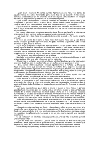 —¡Mon Dieu! —murmuré. Me sentía aturdido. Apenas hacía una hora, verle danzar de
aquella manera me habría horrorizado, pero ahora, bajo la luz oscilante de las llamas,
constituía un espectáculo que me arrastraba tras él paso a paso. La luz estalló en sus harapos
de satén, en los pantalones que llevaba, en la camisa hecha jirones.
    —¡No puedes abandonarme! —supliqué, tratando de mantener la cabeza clara y de
comprender lo que había estado diciendo. Mi voz sonaba monstruosa en mis propios oídos.
Traté de bajar el tono, de hacerlo más suave, más como era debido—. ¿Dónde vas a ir?
    Entonces soltó su carcajada más estentórea, se dio unas palmadas en los muslos y se
apartó de mí acelerando vertiginosamente su baile, con las manos extendidas como para
abrazar el fuego.
    Los troncos más gruesos empezaban a prender ahora. Con su gran tamaño, la estancia era
una especie de gran horno de arcilla por cuyas ventanas escapaba la humareda.
    —¡El fuego, no! —Salté hacia atrás, aplastándome contra la pared—. ¡No puedes lanzarte
al fuego!
    El miedo se adueñó de mí como lo había hecho todo cuanto había visto y oído. Era la
misma sensación que había apreciado antes. No podía resistirme u oponerme a ella. Mi voz
era mitad un grito, mitad un lloriqueo.
    —¡Oh, sí! ¡Sí que puedo! —replicó sin dejar de reírse.—. ¡Sí que puedo! —Echó la cabeza
atrás y dejó que la risa se transformara en una serie de aullidos—. Pero ahora, cachorro mío —
añadió, deteniéndose frente a mí y apuntándome otra vez con el dedo—, debes hacerme una
promesa. Vamos, mi valiente Matalobos, un poco de honor mortal o, aunque eso me parta en
dos el corazón, te arrojaré al fuego y me buscaré otro sucesor. ¡Respóndeme!
    Traté de hablar, pero sólo pude asentir con la cabeza.
    Bajo la luz enfurecida de las llamas, vi que las manos se me habían vuelto blancas. Y noté
una punzada de dolor en el labio inferior que casi me hizo gritar.
    ¡Mis caninos ya se habían convertido en afilados colmillos! Los toqué y miré a Magnus con
expresión de pánico, pero él me observaba con aire burlón, como si gozara de mi terror.
    —Bien, cuando esté bien quemado —me dijo, agarrándome de la muñeca— y el fuego se
haya apagado, tienes que esparcir mis cenizas. Escúchame bien, pequeño: esparce las
cenizas. De lo contrario, regresaré. No me atrevo a imaginar bajo qué forma, pero, haz caso de
mis palabras: si me permites regresar y vuelvo más terrible de lo que soy ahora, te cazaré y te
quemaré hasta que estés tan consumido como yo, ¿me has entendido?
    Yo seguía sin lograr responderle. No se trataba de miedo. Era el infierno. Notaba cómo me
crecían los dientes y todo el cuerpo me escocía. Asentí con gesto frenético.
    —¡Ah, veo que sí! —Sonrió, asintiendo también, mientras las llamas lamían el techo a su
espalda y la luz recortaba el perfil de su rostro—. Sólo te pido un acto de caridad, que pueda ir
al encuentro del infierno, si lo hay, o de un dulce olvido que con seguridad no merezco. Que, si
existe un Príncipe de las Tinieblas, mis ojos puedan contemplarle por fin. Entonces, le escupiré
a la cara.
    »Así, pues, esparce lo que quede como te ordeno y, cuando lo hayas hecho, ve por ese
pasadizo hasta mi guarida, pero ten mucho cuidado en volver a colocar la losa cuando hayas
entrado. En el interior encontraras mi ataúd. Debes sellarte en él o en lugares parecidos
durante el día, o la luz del sol te reducirá a cenizas. Presta atención a mis palabras: nada en el
mundo puede acabar con tu vida, salvo el sol o una hoguera como la que tienes delante, y, en
este segundo caso sólo, repito, sólo si tus cenizas son esparcidas cuando todo haya terminado.
    Aparté mi rostro del suyo y de las llamas. Había empezado yo a llorar y lo único que me
impedía sollozar en voz alta era la mano con la que me tapaba la boca. El, sin embargo, tiró de
mí alrededor de la hoguera hasta que estuvimos ante la losa suelta, que volvió a señalar con el
dedo.
    —Quédate conmigo, por favor, por favor... —le supliqué—. ¡Sólo un poco, una noche, te lo
ruego! —De nuevo, el volumen de mi voz me dejó aterrado. No era en absoluto mi voz normal.
Pasé mis brazos alrededor de él y me apreté contra su pecho. Sus facciones blancas y enjutas
me resultaban inexplicablemente hermosas y en sus ojos negros aprecié una expresión
extrañísima.
    La luz oscilaba en sus cabellos y en sus ojos; entonces, una vez más, en su boca apareció
una sonrisa de bufón.
    —¡Ah, mi ávido hijo! —exclamó—. ¿No te basta ser inmortal con todo el mundo para
alimentarte? Adiós, pequeño. Haz lo que te he dicho. ¡Las cenizas, recuerda! Y la cámara que
hay tras esa piedra. En su interior tienes todo lo que puedas necesitar para salir adelante.
    Luché por seguir sujetándole y le oí reírse junto a mi oído, sorprendido de mis fuerzas.
 