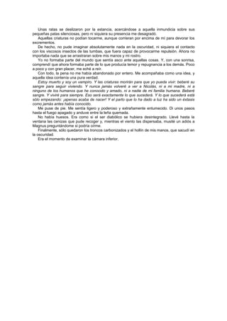 Unas ratas se deslizaron por la estancia, acercándose a aquella inmundicia sobre sus
pequeñas patas silenciosas, pero ni siquiera su presencia me desagradó.
    Aquellas criaturas no podían tocarme, aunque corrieran por encima de mí para devorar los
excrementos.
    De hecho, no pude imaginar absolutamente nada en la oscuridad, ni siquiera el contacto
con los viscosos insectos de las tumbas, que fuera capaz de provocarme repulsión. Ahora no
importaba nada que se arrastraran sobre mis manos y mi rostro.
    Yo no formaba parte del mundo que sentía asco ante aquellas cosas. Y, con una sonrisa,
comprendí que ahora formaba parte de lo que producía temor y repugnancia a los demás. Poco
a poco y con gran placer, me eché a reír.
    Con todo, la pena no me había abandonado por entero. Me acompañaba como una idea, y
aquella idea contenía una pura verdad.
    Estoy muerto y soy un vampiro. Y las criaturas morirán para que yo pueda vivir: beberé su
sangre para seguir viviendo. Y nunca jamás volveré a ver a Nicolás, ni a mi madre, ni a
ninguno de los humanos que he conocido y amado, ni a nadie de mi familia humana. Beberé
sangre. Y viviré para siempre. Eso será exactamente lo que sucederá. Y lo que sucederá está
sólo empezando: ¡apenas acaba de nacer! Y el parto que lo ha dado a luz ha sido un éxtasis
como jamás antes había conocido.
    Me puse de pie. Me sentía ligero y poderoso y extrañamente entumecido. Di unos pasos
hasta el fuego apagado y anduve entre la leña quemada.
    No había huesos. Era como si el ser diabólico se hubiera desintegrado. Llevé hasta la
ventana las cenizas que pude recoger y, mientras el viento las dispersaba, musité un adiós a
Magnus preguntándome si podría oírme.
    Finalmente, sólo quedaron los troncos carbonizados y el hollín de mis manos, que sacudí en
la oscuridad.
    Era el momento de examinar la cámara inferior.
 