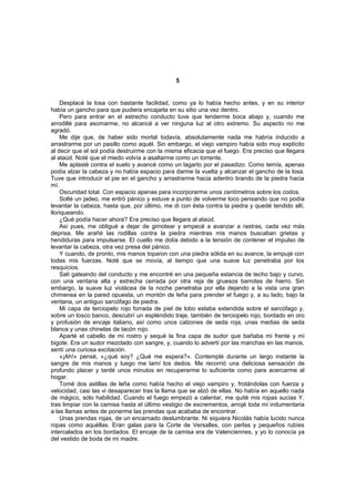 5


    Desplacé la losa con bastante facilidad, como ya lo había hecho antes, y en su interior
había un gancho para que pudiera encajarla en su sitio una vez dentro.
    Pero para entrar en el estrecho conducto tuve que tenderme boca abajo y, cuando me
arrodillé para asomarme, no alcancé a ver ninguna luz al otro extremo. Su aspecto no me
agradó.
    Me dije que, de haber sido mortal todavía, absolutamente nada me habría inducido a
arrastrarme por un pasillo como aquél. Sin embargo, el viejo vampiro había sido muy explícito
al decir que el sol podía destruirme con la misma eficacia que el fuego. Era preciso que llegara
al ataúd. Noté que el miedo volvía a asaltarme como un torrente.
    Me aplasté contra el suelo y avancé como un lagarto por el pasadizo. Como temía, apenas
podía alzar la cabeza y no había espacio para darme la vuelta y alcanzar el gancho de la losa.
Tuve que introducir el pie en el gancho y arrastrarme hacia adentro tirando de la piedra hacia
mí.
    Oscuridad total. Con espacio apenas para incorporarme unos centímetros sobre los codos.
    Solté un jadeo, me entró pánico y estuve a punto de volverme loco pensando que no podía
levantar la cabeza, hasta que, por último, me di con ésta contra la piedra y quedé tendido allí,
lloriqueando.
    ¿Qué podía hacer ahora? Era preciso que llegara al ataúd.
    Así pues, me obligué a dejar de gimotear y empecé a avanzar a rastras, cada vez más
deprisa. Me arañé las rodillas contra la piedra mientras mis manos buscaban grietas y
hendiduras para impulsarse. El cuello me dolía debido a la tensión de contener el impulso de
levantar la cabeza, otra vez presa del pánico.
    Y cuando, de pronto, mis manos toparon con una piedra sólida en su avance, la empujé con
todas mis fuerzas. Noté que se movía, al tiempo que una suave luz penetraba por los
resquicios.
    Salí gateando del conducto y me encontré en una pequeña estancia de techo bajo y curvo,
con una ventana alta y estrecha cerrada por otra reja de gruesos barrotes de hierro. Sin
embargo, la suave luz violácea de la noche penetraba por ella dejando a la vista una gran
chimenea en la pared opuesta, un montón de leña para prender el fuego y, a su lado, bajo la
ventana, un antiguo sarcófago de piedra.
    Mi capa de terciopelo rojo forrada de piel de lobo estaba extendida sobre el sarcófago y,
sobre un tosco banco, descubrí un espléndido traje, también de terciopelo rojo, bordado en oro
y profusión de encaje italiano, así como unos calzones de seda roja, unas medias de seda
blanca y unas chinelas de tacón rojo.
    Aparté el cabello de mi rostro y sequé la fina capa de sudor que bañaba mi frente y mi
bigote. Era un sudor mezclado con sangre, y, cuando lo advertí por las manchas en las manos,
sentí una curiosa excitación.
    «¡Ah!» pensé, «¿qué soy? ¿Qué me espera?». Contemplé durante un largo instante la
sangre de mis manos y luego me lamí los dedos. Me recorrió una deliciosa sensación de
profundo placer y tardé unos minutos en recuperarme lo suficiente como para acercarme al
hogar.
    Tomé dos astillas de leña como había hecho el viejo vampiro y, frotándolas con fuerza y
velocidad, casi las vi desaparecer tras la llama que se alzó de ellas. No había en aquello nada
de mágico, sólo habilidad. Cuando el fuego empezó a calentar, me quité mis ropas sucias Y.
tras limpiar con la camisa hasta el último vestigio de excrementos, arrojé toda mi indumentaria
a las llamas antes de ponerme las prendas que acababa de encontrar.
    Unas prendas rojas, de un encarnado deslumbrante. Ni siquiera Nicolás había lucido nunca
ropas como aquéllas. Eran galas para la Corte de Versalles, con perlas y pequeños rubíes
intercalados en los bordados. El encaje de la camisa era de Valenciennes, y yo lo conocía ya
del vestido de boda de mi madre.
 