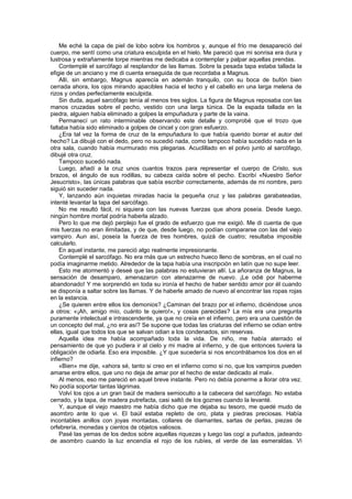 Me eché la capa de piel de lobo sobre los hombros y, aunque el frío me desapareció del
cuerpo, me sentí como una criatura esculpida en el hielo. Me pareció que mi sonrisa era dura y
lustrosa y extrañamente torpe mientras me dedicaba a contemplar y palpar aquellas prendas.
    Contemplé el sarcófago al resplandor de las llamas. Sobre la pesada tapa estaba tallada la
efigie de un anciano y me di cuenta enseguida de que recordaba a Magnus.
    Allí, sin embargo, Magnus aparecía en ademán tranquilo, con su boca de bufón bien
cerrada ahora, los ojos mirando apacibles hacia el techo y el cabello en una larga melena de
rizos y ondas perfectamente esculpida.
    Sin duda, aquel sarcófago tenía al menos tres siglos. La figura de Magnus reposaba con las
manos cruzadas sobre el pecho, vestido con una larga túnica. De la espada tallada en la
piedra, alguien había eliminado a golpes la empuñadura y parte de la vaina.
    Permanecí un rato interminable observando este detalle y comprobé que el trozo que
faltaba había sido eliminado a golpes de cincel y con gran esfuerzo.
    ¿Era tal vez la forma de cruz de la empuñadura lo que había querido borrar el autor del
hecho? La dibujé con el dedo, pero no sucedió nada, como tampoco había sucedido nada en la
otra sala, cuando había murmurado mis plegarias. Acuclillado en el polvo junto al sarcófago,
dibujé otra cruz.
    Tampoco sucedió nada.
    Luego, añadí a la cruz unos cuantos trazos para representar el cuerpo de Cristo, sus
brazos, el ángulo de sus rodillas, su cabeza caída sobre el pecho. Escribí «Nuestro Señor
Jesucristo», las únicas palabras que sabía escribir correctamente, además de mi nombre, pero
siguió sin suceder nada.
    Y, lanzando aún inquietas miradas hacia la pequeña cruz y las palabras garabateadas,
intenté levantar la tapa del sarcófago.
    No me resultó fácil, ni siquiera con las nuevas fuerzas que ahora poseía. Desde luego,
ningún hombre mortal podría haberla alzado.
    Pero lo que me dejó perplejo fue el grado de esfuerzo que me exigió. Me di cuenta de que
mis fuerzas no eran ilimitadas, y de que, desde luego, no podían compararse con las del viejo
vampiro. Aun así, poseía la fuerza de tres hombres, quizá de cuatro; resultaba imposible
calcularlo.
    En aquel instante, me pareció algo realmente impresionante.
    Contemplé el sarcófago. No era más que un estrecho hueco lleno de sombras, en el cual no
podía imaginarme metido. Alrededor de la tapa había una inscripción en latín que no supe leer.
    Esto me atormentó y deseé que las palabras no estuvieran allí. La añoranza de Magnus, la
sensación de desamparo, amenazaron con atenazarme de nuevo. ¡Le odié por haberme
abandonado! Y me sorprendió en toda su ironía el hecho de haber sentido amor por él cuando
se disponía a saltar sobre las llamas. Y de haberle amado de nuevo al encontrar las ropas rojas
en la estancia.
    ¿Se quieren entre ellos los demonios? ¿Caminan del brazo por el infierno, diciéndose unos
a otros: «¡Ah, amigo mío, cuánto te quiero!», y cosas parecidas? La mía era una pregunta
puramente intelectual e intrascendente, ya que no creía en el infierno, pero era una cuestión de
un concepto del mal, ¿no era así? Se supone que todas las criaturas del infierno se odian entre
ellas, igual que todos los que se salvan odian a los condenados, sin reservas.
    Aquella idea me había acompañado toda la vida. De niño, me había aterrado el
pensamiento de que yo pudiera ir al cielo y mi madre al infierno, y de que entonces tuviera la
obligación de odiarla. Eso era imposible. ¿Y que sucedería si nos encontrábamos los dos en el
infierno?
    «Bien» me dije, «ahora sé, tanto si creo en el infierno como si no, que los vampiros pueden
amarse entre ellos, que uno no deja de amar por el hecho de estar dedicado al mal».
    Al menos, eso me pareció en aquel breve instante. Pero no debía ponerme a llorar otra vez.
No podía soportar tantas lágrimas.
    Volví los ojos a un gran baúl de madera semioculto a la cabecera del sarcófago. No estaba
cerrado, y la tapa, de madera putrefacta, casi saltó de los goznes cuando la levanté.
    Y, aunque el viejo maestro me había dicho que me dejaba su tesoro, me quedé mudo de
asombro ante lo que vi. El baúl estaba repleto de oro, plata y piedras preciosas. Había
incontables anillos con joyas montadas, collares de diamantes, sartas de perlas, piezas de
orfebrería, monedas y cientos de objetos valiosos.
    Pasé las yemas de los dedos sobre aquellas riquezas y luego las cogí a puñados, jadeando
de asombro cuando la luz encendía el rojo de los rubíes, el verde de las esmeraldas. Vi
 