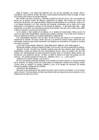 Dejé el espejo y me sequé las lágrimas con uno de los pañuelos de encaje, viejo y
amarillento, que contenía el baúl. Me volví y tomé asiento lentamente frente al fuego. El calor
en el rostro y las manos me resultó delicioso.
    Me invadió una dulce modorra y, mientras cerraba los ojos de nuevo, me vi sumergido de
pronto en el extraño sueño de Magnus robándome la sangre. Me invadió de nuevo una
sensación de hechizo, de mareante placer: Magnus sosteniéndome en sus brazos, unido a mí,
y mi sangre fluyendo a él. Pero escuché las cadenas arrastradas por el suelo de la vieja
catacumba, vi al indefenso vampiro en los brazos de Magnus... Y allí había algo más..., algo
importante. Un sentido, una advertencia acerca de la traición, del robo, de no ceder ante nadie,
ni Dios ni demonio, y nunca ante el hombre.
    Le di vueltas y más vueltas en la cabeza, en un estado de duermevela, hasta que se me
ocurrió la idea más descabellada: contarle todo aquello a Nicolás. Tan pronto como volviera a
casa, le explicaría el sueño y su posible significado y hablaríamos...
    Con sobresaltada repulsión, abrí los ojos. El ser humano que había en mí contempló con
impotencia la cámara. Se puso a llorar otra vez y la perversa criatura recién nacida era aún
demasiado inmadura para poder dominarle. Sus sollozos se convirtieron en hipidos y me llevé
una mano a la boca.
    «¿Por qué me has dejado, Magnus? ¿Qué debo hacer, Magnus, cómo debo seguir?»
    Recogí las rodillas y apoyé la cabeza en ellas. Poco a poco, se me fue aclarando la cabeza.
    «Bueno» me dije, «ha sido muy divertido imaginar que eras ese vampiro, llevar estas ropas
espléndidas y pasar los dedos por ese impresionante tesoro, ¡pero no puedes vivir así! ¡No
puedes vivir alimentándote de seres humanos! Aunque seas un monstruo, llevas dentro una
conciencia, una tendencia natural... El Bien y el Mal, lo bueno y lo malo. No puedes vivir sin
creer en... No puedes aceptar los actos que... Mañana, vas a..., a..., ¿vas a qué?».
    «Mañana vas a beber sangre, ¿no es eso?»
    El oro y las piedras preciosas brillaban como brasas en el baúl cercano, y, tras los barrotes
de la ventana, se alzaba contra las nubes grises el resplandor violáceo de la lejana ciudad.
¿Cómo sería su sangre? La sangre caliente y viva, no la sangre de monstruo. Mi lengua
recorrió el paladar, tanteando los colmillos.
    «Piensa en ello, Matalobos.»
    Me puse en pie lentamente. Me resultó muy fácil, como si fuera la voluntad, y no el cuerpo,
quien lo hacía. Tomé las llaves de hierro que había traído conmigo de la cámara exterior y fui a
inspeccionar el resto de mi torre.
 
