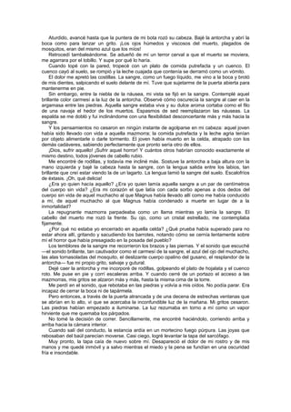 Aturdido, avancé hasta que la puntera de mi bota rozó su cabeza. Bajé la antorcha y abrí la
boca como para lanzar un grito. ¡Los ojos húmedos y viscosos del muerto, plagados de
mosquitos, eran del mismo azul que los míos!
    Retrocedí tambaleándome. Se adueñó de mí un terror cerval a que el muerto se moviera,
me agarrara por el tobillo. Y supe por qué lo haría.
    Cuando topé con la pared, tropecé con un plato de comida putrefacta y un cuenco. El
cuenco cayó al suelo, se rompió y la leche cuajada que contenía se derramó como un vómito.
    El dolor me apretó las costillas. La sangre, como un fuego líquido, me vino a la boca y brotó
de mis dientes, salpicando el suelo delante de mí. Tuve que sujetarme de la puerta abierta para
mantenerme en pie.
    Sin embargo, entre la niebla de la náusea, mi vista se fijó en la sangre. Contemplé aquel
brillante color carmesí a la luz de la antorcha. Observé cómo oscurecía la sangre al caer en la
argamasa entre las piedras. Aquella sangre estaba viva y su dulce aroma cortaba como el filo
de una navaja el hedor de los muertos. Espasmos de sed reemplazaron las náuseas. La
espalda se me dobló y fui inclinándome con una flexibilidad desconcertante más y más hacia la
sangre.
    Y los pensamientos no cesaron en ningún instante de agolparse en mi cabeza: aquel joven
había sido llevado con vida a aquella mazmorra; la comida putrefacta y la leche agria tenían
por objeto alimentarle o darle tormento. El joven había muerto en la celda, atrapado con los
demás cadáveres, sabiendo perfectamente que pronto sería otro de ellos.
    ¡Dios, sufrir aquello! ¡Sufrir aquel horror! Y cuántos otros habrían conocido exactamente el
mismo destino, todos jóvenes de cabello rubio.
    Me encontré de rodillas, y todavía me incliné más. Sostuve la antorcha a baja altura con la
mano izquierda y bajé la cabeza hasta la sangre, con la lengua salida entre los labios, tan
brillante que creí estar viendo la de un lagarto. La lengua lamió la sangre del suelo. Escalofríos
de éxtasis. ¡Oh, qué delicia!
    ¿Era yo quien hacía aquello? ¿Era yo quien lamía aquella sangre a un par de centímetros
del cuerpo sin vida? ¿Era mi corazón el que latía con cada sorbo apenas a dos dedos del
cuerpo sin vida de aquel muchacho al que Magnus había llevado allí como me había conducido
a mí, de aquel muchacho al que Magnus había condenado a muerte en lugar de a la
inmortalidad?
    La repugnante mazmorra parpadeaba como un llama mientras yo lamía la sangre. El
cabello del muerto me rozó la frente. Su ojo, como un cristal estrellado, me contemplaba
fijamente.
    ¿Por qué no estaba yo encerrado en aquella celda? ¿Qué prueba había superado para no
estar ahora allí, gritando y sacudiendo los barrotes, notando cómo se cernía lentamente sobre
mí el horror que había presagiado en la posada del pueblo?
    Los temblores de la sangre me recorrieron los brazos y las piernas. Y el sonido que escuché
—el sonido brillante, tan cautivador como el carmesí de la sangre, el azul del ojo del muchacho,
las alas tornasoladas del mosquito, el deslizante cuerpo opalino del gusano, el resplandor de la
antorcha— fue mi propio grito, salvaje y gutural.
    Dejé caer la antorcha y me incorporé de rodillas, golpeando el plato de hojalata y el cuenco
roto. Me puse en pie y corrí escaleras arriba. Y cuando cerré de un portazo el acceso a las
mazmorras, mis gritos se alzaron más y más, hasta la misma cima de la torre.
    Me perdí en el sonido, que rebotaba en las piedras y volvía a mis oídos. No podía parar. Era
incapaz de cerrar la boca ni de tapármela.
    Pero entonces, a través de la puerta atrancada y de una decena de estrechas ventanas que
se abrían en lo alto, vi que se acercaba la inconfundible luz de la mañana. Mi gritos cesaron.
Las piedras habían empezado a iluminarse. La luz rezumaba en torno a mí como un vapor
hirviente que me quemaba los párpados.
    No tomé la decisión de correr. Sencillamente, me encontré haciéndolo, corriendo arriba y
arriba hacia la cámara interior.
    Cuando salí del conducto, la estancia ardía en un mortecino fuego púrpura. Las joyas que
rebosaban del baúl parecían moverse. Casi ciego, logré levantar la tapa del sarcófago.
    Muy pronto, la tapa caía de nuevo sobre mí. Desapareció el dolor de mi rostro y de mis
manos y me quedé inmóvil y a salvo mientras el miedo y la pena se fundían en una oscuridad
fría e insondable.
 