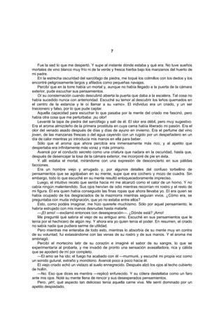 7


    Fue la sed lo que me despertó. Y supe al instante dónde estaba y qué era. No tuve sueños
mortales de vino blanco muy frío ni de la verde y fresca hierba bajo los manzanos del huerto de
mi padre.
    En la estrecha oscuridad del sarcófago de piedra, me toqué los colmillos con los dedos y los
encontré peligrosamente largos y afilados como pequeñas navajas.
    Percibí que en la torre había un mortal y, aunque no había llegado a la puerta de la cámara
exterior, pude escuchar sus pensamientos.
    Oí su consternación cuando descubrió abierta la puerta que daba a la escalera. Tal cosa no
había sucedido nunca con anterioridad. Escuché su temor al descubrir los leños quemados en
el centro de la estancia y le oí llamar a su «amo». El individuo era un criado, y un ser
traicionero y falso, por lo que pude captar.
    Aquella capacidad para escuchar lo que pasaba por la mente del criado me fascinó, pero
había otra cosa que me perturbaba: ¡su olor!
    Levanté la tapa de piedra del sarcófago y salí de él. El olor era débil, pero muy sugestivo.
Era el aroma almizcleño de la primera prostituta en cuya cama había liberado mi pasión. Era el
olor del venado asado después de días y días de ayuno en invierno. Era el perfume del vino
joven, de las manzanas frescas o del agua cayendo con un rugido por un despeñadero en un
día de calor mientras yo introducía mis manos en ella para beber.
    Sólo que el aroma que ahora percibía era inmensamente más rico, y al apetito que
despertaba era infinitamente más voraz y más primario.
    Avancé por el conducto secreto como una criatura que nadara en la oscuridad, hasta que,
después de desencajar la losa de la cámara exterior, me incorporé de pie en ésta.
    Y allí estaba el mortal, mirándome con una expresión de desconcierto en sus pálidas
facciones.
    Era un hombre viejo y arrugado y, por algunos detalles del confuso torbellino de
pensamientos que se agolpaban en su mente, supe que era cochero y mozo de cuadra. Sin
embargo, todo lo que escuché en su mente resultó enloquecedoramente impreciso.
    Luego, el intuitivo recelo que sentía hacia mí me alcanzó como el calor de un horno. Y no
cabía ningún malentendido. Sus ojos hervían de odio mientras recorrían mi rostro y el resto de
mi figura. Él era quien había conseguido las finas ropas que ahora llevaba yo. El era quien se
había ocupado de los desgraciados de la mazmorra mientras seguían vivos. ¿Cómo era, se
preguntaba con muda indignación, que yo no estaba entre ellos?
    Esto, como podéis imaginar, me hizo quererle muchísimo. Sólo por aquel pensamiento, le
habría estrujado con mis manos desnudas hasta matarle.
    —¡El amo! —exclamó entonces con desesperación—. ¿Dónde está? ¡Amo!
    Me pregunté qué sabría el viejo de su antiguo amo. Escuché en sus pensamientos que le
tenía por el hechicero de algún rey. Y ahora era yo quien tenía el poder. En resumen, el criado
no sabía nada que pudiera serme de utilidad.
    Pero mientras me enteraba de todo esto, mientras lo absorbía de su mente muy en contra
de su voluntad, fui extasiándome con las venas de su rostro y de sus manos. Y el aroma me
embriagó.
    Percibí el mortecino latir de su corazón e imaginé el sabor de su sangre, lo que se
experimentaría al probarla, y me invadió de pronto una sensación avasalladora, rica y cálida
que se apoderó de mí por completo.
    —El amo se ha ido; el fuego ha acabado con él —murmuré, y escuché mi propia voz como
un sonido gutural, extraño y monótono. Avancé poco a poco hacia él.
    El viejo criado echó un vistazo al suelo ennegrecido. Después alzó los ojos al techo cubierto
de hollín.
    —No. Eso que dices es mentira —replicó enfurecido. Y su cólera destellaba como un faro
ante mis ojos. Noté su mente llena de rencor y sus desesperados pensamientos.
    Pero, ¡ah!, qué aspecto tan delicioso tenía aquella carne viva. Me sentí dominado por un
apetito despiadado.
 