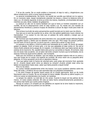 Y él se dio cuenta. De un modo errático e irracional, el viejo lo notó y, dirigiéndome una
última mirada torva, echó a correr hacia la escalera.
    Le alcancé inmediatamente. De hecho, me resultó tan sencillo que disfruté con la captura.
En un momento dado, deseé mentalmente extender los brazos y reducir la distancia entre el
viejo y yo. Al instante siguiente, le tenía ya entre mis manos, impotente, y le levantaba del suelo
mientras sus pies, libres, trataban de golpearme.
    Lo sostuve en alto con la misma facilidad con que lo haría un hombre corpulento con un
cuchillo, tal era la desproporción entre el viejo mortal y yo. Su mente era una maraña de
pensamientos frenéticos y parecía incapaz de decidirse a actuar de algún modo para tratar de
salvarse.
    Pero el leve murmullo de estos pensamientos quedó borrado por la visión que me ofrecía.
    Sus ojos ya no eran las puertas de su alma, sino dos globos gelatinosos cuyos colores me
hipnotizaban. Y su cuerpo no era más que un pedazo de carne caliente y sangre que yo
necesitaba poseer.
    Me horrorizó que aquel pedazo de carne estuviera vivo, que aquella sangre deliciosa fluyera
por aquellos brazos y dedos que se debatían ante mis ojos. Pero luego me pareció perfecto
que así fuera. El era lo que era, yo era lo que era, y ahora iba a saciar mi sed con él.
    Le acerqué a mis labios y mordí la arteria que sobresalía de su cuello. El chorro de sangre
golpeó mi paladar. Emití un breve grito, a la vez que aplastaba al viejo contra mí. No era el
mismo fluido ardiente de la sangre de mi maestro, ni el delicioso elixir que había lamido de las
piedras de la mazmorra. No, aquello había sido pura luz convertida en líquido. Al contrario, ésta
era mil veces más suculenta, con el sabor del turbio corazón humano que la bombeaba; era la
esencia misma de aquel aroma caliente, casi humeante.
    Noté que mis hombros se alzaban, que mis dedos se clavaban todavía más en su carne y
que casi surgía de mi cuerpo una especie de zumbido. Mi única visión era su pequeña alma
jadeante, mi única sensación era la de un abandono intenso.
    Tuve que aplicar toda mi fuerza de voluntad para, justo antes del momento final, apartarle
de mí. ¡Cuánto deseé sentir cómo se detenía su corazón! ¡Cuánto anhelé notar cómo los
latidos se espaciaban hasta cesar, saber que había poseído a aquel mortal!
    Pero no me atreví.
    Su cuerpo resbaló pesadamente entre mis brazos. Los suyos quedaron abiertos sobre las
losas del suelo, y el blanco de sus ojos asomaba bajo sus párpados entreabiertos.
    Y me sentí incapaz de apartar aquel cuerpo de mi mirada agonizante, lleno yo de muda
fascinación ante su muerte. No se me escapó el menor detalle. Escuché su último suspiro y vi
cómo su cuerpo se abandonaba a la muerte, sin resistirse.
    La sangre me calentó. La noté latir en mis venas. Cuando lo toqué con las palmas de las
manos, mi rostro estaba ardiendo. Mi vista se había hecho extraordinariamente penetrante y
me sentía más fuerte que cuanto podía imaginar.
    Recogí el cuerpo y lo arrastré por los peldaños en espiral de la torre hasta la mazmorra,
donde lo dejé para que se pudriera con los demás.
 