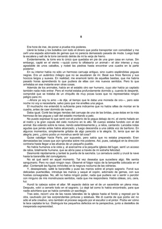 8


    Era hora de irse, de poner a prueba mis poderes.
    Llené la bolsa y los bolsillos con todo el dinero que podía transportar con comodidad y me
ceñí una espada adornada de gemas que no parecía demasiado pasada de moda. Luego bajé
la escalera y salí de la torre cerrando detrás de mí la verja de hierro.
    Evidentemente, la torre era lo único que quedaba en pie de una gran casa en ruinas. Sin
embargo, capté en el viento —quizá como lo olfatearía un animal— el olor intenso y muy
agradable de unos caballos, y rodeé las piedras hasta encontrar una cuadra en la parte
posterior.
    En su interior había no sólo un hermoso carruaje antiguo, sino cuatro espléndidas yeguas
negras. Era un auténtico milagro que no se asustaran de mí. Besé sus finos flancos y sus
hocicos largos y suaves. En realidad, me enamoré tanto de aquellas bestias, que me habría
pasado horas aprendiendo lo que pudiera de ellas con mis nuevos sentidos. Pero lo que
anhelaba en ese instante eran otras cosas.
    Además de los animales, había en el establo otro ser humano, cuyo olor había yo captado
también nada más entrar. Pero el mortal estaba profundamente dormido y, cuando le desperté,
comprobé que se trataba de un chiquillo de muy pocas luces que no representaba ningún
peligro para mí.
    —Ahora yo soy tu amo —le dije, al tiempo que le daba una moneda de oro—, pero esta
noche no voy a necesitarte, salvo para que me ensilles una yegua.
    El muchacho me entendió lo suficiente para indicarme que no había sillas de montar en la
cuadra, antes de caer dormido de nuevo.
    Daba igual. Corté las largas riendas del carruaje de una de las bridas, puse éstas en la más
hermosa de las yeguas y salí del establo montando a pelo.
    No puedo expresar lo que sentí con el poderío de la yegua debajo de mí, el viento helado en
el rostro y la gran cúpula del cielo nocturno en lo alto. Mi cuerpo estaba fundido con el del
animal. Iba volando sobre la nieve, riendo estentóreamente y, a ratos, cantando. Lanzaba notas
agudas que jamás antes había alcanzado, y luego descendía a una cálida voz de barítono. En
algunos momentos, simplemente gritaba de algo parecido a la alegría. Sí, tenía que ser de
alegría; pero, ¿cómo podía un monstruo sentir tal cosa?
    Quise cabalgar hacia París, por supuesto, pero sabía que no estaba preparado. Eran
demasiadas las cosas que aún ignoraba sobre mis poderes. Así, pues, cabalgué en la dirección
contraria hasta llegar a las afueras de un pequeño pueblo.
    No había humanos a la vista y, al acercarme a la pequeña iglesia del lugar, sentí un acceso
de rabia, totalmente humana, que se abría paso a través de mí extraña felicidad.
    Desmonté rápidamente y tanteé la puerta de la sacristía. La cerradura cedió y crucé la nave
hasta la barandilla del comulgatorio.
    No sé qué sentí en aquel momento. Tal vez deseaba que sucediera algo. Me sentía
sanguinario. Pero no cayó ningún rayo. Observé el fulgor rojizo de la lamparilla colocada en el
altar. Contemplé las figuras inmóviles en la negrura nocturna de las vidrieras.
    Y, desesperado, salté la barandilla y puse las manos sobre el propio sagrario. Forcé sus
delicadas puertecillas, introduje las manos y saqué el copón, adornado de gemas, con sus
hostias consagradas. No, allí no había ningún poder, nada que pudiera ver o sentir o percibir
con ninguno de mis monstruosos sentidos, nada que me respondiera. Había obleas, oro, cera,
luz.
    Hundí la cabeza sobre el altar. Mi aspecto debía ser el de un sacerdote en plena misa.
Después, volví a cerrarlo todo en el sagrario. Lo dejé tal como lo había encontrado, para que
nadie advirtiera que se había cometido un sacrilegio.
    Tras esto, recorrí una de las naves laterales de la iglesia hasta el fondo y regresé por la
otra, cautivado por las sorprendentes pinturas y estatuas. Me di cuenta de que podía ver no
sólo el arte creativo, sino también el proceso seguido por el escultor o el pintor. Podía ver cómo
la laca captaba la luz. Distinguía los pequeños defectos en la perspectiva, junto a destellos de
inesperada expresividad.
 