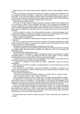 Solté un grito y volví a cantar a pleno pulmón. Después, me tendí, entre carcajadas, sobre la
hierba.
    Cuando me levanté, me despojé de la capa y de la espada y empecé a dar volteretas como
los acróbatas del teatro de Renaud. Y luego hice un salto mortal perfecto. Di otro, esta vez
hacia atrás, y otro más hacia adelante. Después probé varios dobles y triples saltos mortales, y
di un brinco en vertical que me elevó casi cinco metros sobre el suelo. Caí de pie limpiamente,
casi sin aliento y con deseos de repetir aquellos saltos un rato más.
    Pero el amanecer estaba próximo.
    En el aire, en el cielo, apenas se había producido un sutilísimo cambio, pero lo percibí como
si lo anunciara el tañido de las campanas del Infierno. Unas campanas que llamaban al
vampiro a refugiarse en su sueño de muerte. ¡Ah!, el fundente encanto del cielo, el encanto de
ver los borrosos campanarios. Me asaltó la extraña idea de que, en el infierno, la luz de los
fuegos sería tan brillante que recordaría la del sol, y que éste sería el único día que volvería a
ver jamás.
    «¿Qué he hecho?» me dije. Yo no había pedido todo esto, ni me había entregado a ello.
Incluso cuando Magnus me decía que yo estaba a punto de morir, había tratado de resistirme.
Y, pese a todo, allí estaba ahora escuchando las campanas del Infierno.
    Bueno, ¿a quién le importa eso?
    Cuando llegué al cementerio, dispuesto para el regreso a la torre con la yegua, algo distrajo
mi atención.
    Pie a tierra, sujeté por la rienda mi montura y observé el pequeño camposanto sin poder
determinar de qué se trataba. La sensación me asaltó de nuevo y entonces la reconocí. Noté
un clara presencia en aquel cementerio.
    Me quedé tan quieto que noté la sangre corriéndome por las venas.
    ¡ Aquella presencia no era humana! No despedía efluvios. Ni emitía pensamientos humanos
que pudiera captar. Más bien parecía ocultarse, a la defensiva, como si me conociera. Me
estaba observando.
    ¿Podía tratarse de imaginaciones mías?
    Permanecí inmóvil, escuchando y mirando atentamente. Entre la nieve asomaba un puñado
de lápidas grises y, a lo lejos, se alzaba una hilera de viejas criptas de mayor tamaño,
ornamentadas pero en el mismo estado ruinoso que las tumbas sencillas.
    La presencia parecía merodear por las proximidades de las criptas y noté claramente sus
movimientos cuando se retiró hacia los árboles del fondo.
    —¿Quién va? —pregunté. Oí mi voz como un cuchillo—. ¡Responde! —insistí, con voz aún
más potente.
    Noté una gran conmoción en aquello, en aquella presencia, y tuve la certeza de que huía de
mí muy rápidamente.
    Corrí tras ella por el cementerio y noté cómo retrocedía. Sin embargo, no alcancé a ver
nada en el bosque solitario. ¡Y advertí también que yo era más fuerte que la presencia, y que
ésta se había asustado de mí!
    ¡Qué sorpresa! ¡Asustada de mí!
    Y no tuve la menor idea de si era alguien corpóreo, un vampiro como yo, o algo sin cuerpo.
    —Bien, una cosa es segura —dije—: ¡Eres un cobarde!
    Hubo un estremecimiento en el aire. El bosque, por un instante, pareció exhalar un suspiro.
    Se adueñó de mí la conciencia de mi propio poder, que había ido creciendo en mi interior.
No le temía a nada. Ni a la iglesia, ni a la oscuridad, ni a los gusanos que pululaban en los
cadáveres de la mazmorra. Ni siquiera a aquella extraña fuerza fantasmal que se había retirado
al bosque y que parecía estar cerca otra vez. Ni siquiera les tenía miedo a los hombres.
    ¡Era un ser malévolo extraordinario! Si hubiera estado sentado en la escalera del infierno
con los codos en las rodillas y el diablo me hubiera dicho: «Lestat, ven, escoge la naturaleza
que prefieras para vagar por la Tierra», ¿qué mejor forma habría podido elegir, sino lo que
ahora era? Y de pronto me pareció que el sufrimiento era una emoción que había conocido en
otra existencia y que nunca volvería a experimentar.

   No puedo evitar reírme cuando recuerdo esa primera noche y, sobre todo, ese momento en
concreto.
 