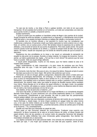 9


    Ya casi era de noche, y me dirigí a París a galope tendido, con todo el oro que pude
transportar. El sol acababa de hundirse en el horizonte, y el cielo aún presentaba una clara luz
azul cuando monté un caballo y emprendí camino.
    Estaba hambriento.
    Y quiso la suerte que me asaltara un bandolero antes de llegar a las puertas de la ciudad.
Surgió tronante de entre los árboles, su pistola lanzó un fogonazo y vi literalmente cómo la bala
salía del cañón y me pasaba de largo mientras yo saltaba del caballo y me lanzaba contra él.
    El bandido era un hombre robusto y me asombró lo mucho que me complacían sus
maldiciones y esfuerzos. El perverso criado que había capturado la noche anterior era un viejo.
Este, en cambio, era un cuerpo joven y firme. Me tentaba incluso la aspereza de su barba mal
afeitada, y me encantó la fuerza de sus puños al golpearme. Pero todo acabó pronto. Se quedó
inmóvil cuando hundí los dientes en la arteria, y, cuando la sangre brotó de ella, fue una pura
delicia. De hecho, resultó tan exquisita que me olvidé de retirarme antes de que el corazón se
detuviera.
    Quedamos los dos arrodillados en la nieve y me causó un sobresalto la sensación de
engullir la vida junto con la sangre. Durante un largo instante, fui incapaz de moverme. Humm,
pensé, ya había quebrantado las reglas. ¿Tal vez iba a morir ahora? No parecía que tal cosa
fuera a suceder. Sólo era aquel vértigo delirante.
    Y aquel pobre desgraciado, muerto en mis brazos, que me habría volado la cara si le
hubiera dado ocasión.
    Seguí contemplando el cielo crepuscular y la gran masa de sombras que era París,
extendida ante mis ojos. Y sólo me quedó aquel calor, y un perceptible aumento de mis
fuerzas.
    De momento, todo iba bien. Me puse en pie y me sequé los labios. Después arrojé el cuerpo
lo más lejos que pude en la nieve virgen. Me sentía más poderoso que nunca.
    Permanecí un rato en el lugar, glotón y sanguinario, deseando sólo volver a matar para que
el éxtasis se prolongara eternamente. Sin embargo, no habría podido beber más sangre, y
poco a poco fui tranquilizándome. Noté un leve cambio en mí y me invadió un sentimiento de
desamparo. Una soledad como si el ladrón hubiera sido un amigo o pariente mío y me hubiera
abandonado. No entendí nada, salvo que beber la sangre de aquella manera había resultado
muy íntimo. Ahora llevaba en mí el efluvio de aquel individuo y, de algún modo, me gustaba
percibirlo. En cambio, allí estaba su cuerpo, tendido a unos metros de distancia sobre la nieve,
con el rostro y las manos grisáceas a la luz de la Luna.
    Qué diablos, el hijo de perra iba a matarme, ¿no?
    Una hora más tarde, ya había encontrado en su hogar del Marais a un competente abogado
llamado Fierre Roget, un joven ambicioso con una mente totalmente abierta a mí. Codicioso,
listo, concienzudo. Exactamente lo que buscaba. No sólo le podía leer los pensamientos
cuando estaba callado, sino que aceptó todo cuanto le dije.
    El abogado estaba más que dispuesto a ponerse al servicio del marido de una heredera de
Santo Domingo y, desde luego, no tenía ningún problema en apagar todas las velas menos
una, si los ojos me dolían todavía por la fiebre tropical. En cuanto a mi fortuna en joyas, él
trataba con los joyeros más respetables. ¿Cuentas bancarias y letras de cambio para mi familia
en la Auvernia...? Sí, inmediatamente.
    Aquello era más fácil que interpretar en papel de Lelio.
    Pero pasé un rato horroroso tratando de concentrarme. Cualquier cosa suponía una
distracción: la llama humeante de la vela en el porta tinteros de cobre, el dibujo dorado del
papel pintado chino de las paredes y el curioso rostro de pequeñas facciones del abogado
Roget, con los ojillos brillantes tras unas minúsculas gafas octogonales. Sus dientes me
recordaban el teclado de un clavicordio.
    Los objetos corrientes de la sala parecían bailar. Una cómoda me contempló con los pomos
de latón por ojos. Y una mujer que cantaba en una sala del piso superior, sobre el leve
 