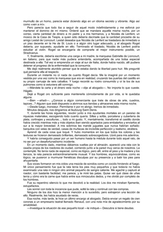 murmullo de un horno, parecía estar diciendo algo en un idioma secreto y vibrante. Algo así
como «ven a mí».
    Pero parecía que todo iba a seguir de aquel modo indefinidamente y me esforcé por
mantener el dominio de mí mismo. Ordené que se mandara aquella misma noche, por un
correo, cierta cantidad de dinero a mi padre y a mis hermanos, y a Nicolás de Lenfent, un
músico de la Casa de Tespis, a quien sólo debería decírsele que la cantidad procedía de su
amigo Lestat de Lioncourt. Lestat deseaba que Nicolás de Lenfent se trasladara de inmediato a
un piso decente en la He de St. Louis o a algún otro lugar adecuado, y el abogado Roget
debería, por supuesto, ayudarle en ello. Terminado el traslado, Nicolás de Lenfent podría
estudiar el violín. Roget se encargaría de comprarle el mejor instrumento posible, un
Stradivarius.
    Y, finalmente, debería escribirse una carga a mi madre, la marquesa Gabrielle de Lioncourt,
en italiano, para que nadie más pudiera entenderla, acompañada de una bolsa especial
destinada a ella. Tal vez si emprendía un viaje al sur de Italia, donde había nacido, allí pudiera
detener el progreso de la enfermedad que la consumía.
    Me dejó realmente aturdido pensar que le estaba dando la libertad para huir. Me pregunté
qué pensaría ella al respecto.
    Durante un instante no oí nada de cuanto Roget decía. Me la imaginé por un momento
vestida por una vez como la marquesa que era en realidad, cruzando las puertas del castillo en
su propio carruaje de seis caballos. Y luego recordé su rostro consumido y oí la tos de sus
pulmones como si estuviera allí conmigo.
    —Mándele la carta y el dinero esta noche —dije al abogado—. No importa lo que cueste.
Hágalo.
    Dejé a Roget oro suficiente para mantenerla cómodamente de por vida, si le quedaba
alguna.
    —Bien —añadí—. ¿Conoce a algún comerciante que trate de obras de arte, cuadros,
tapices...? Alguien que esté dispuesto a abrirnos sus tiendas y almacenes esta misma noche.
    —Desde luego, monsieur. Permítame ir por mi abrigo. Iremos de inmediato.
    Minutos después, nos dirigíamos al faubourg Saint Denis.
    Y, durante las horas siguientes, revolví junto a mis ayudantes mortales en un paraíso de
riquezas materiales, escogiendo todo cuanto quería. Sillas y sofás, porcelana y cubertería de
plata, cortinajes y esculturas..., todo a mi gusto. Y, mentalmente, transformé el castillo donde
había crecido mientras más y más objetos iban siendo apartados para embalarlos y enviarlos al
sur a la mayor brevedad. A mis sobrinos les mandé juguetes que nunca habrían soñado:
barquitos con velas de verdad, casas de muñecas de increíble perfección y realismo, etcétera.
    Aprendí de cada cosa que toqué. Y hubo momentos en los que todos los colores y las
texturas se hicieron demasiado brillantes, demasiado sobrecogedores. Lloré para mis adentros.
    Y habría conseguido pasar por un ser humano hasta la médula durante todo aquel rato, de
no ser por un desafortunadísimo incidente.
    En un momento dado, mientras dábamos vueltas por el almacén, apareció una rata con la
osadía propia de los roedores de ciudad, corriendo junto a la pared muy cerca de nosotros. La
contemplé. No tenía nada de especial, como es lógico, pero allí, entre el yeso y la madera y los
lienzos, la rata parecía extraordinariamente inusual. Y los hombres, equivocándose, como es
lógico, se pusieron a murmurar frenéticas disculpas por su presencia y a batir los pies para
ahuyentarla.
    Sus voces formaron en mis oídos una mezcla de sonidos como un cocido hirviendo al fuego.
Mi único pensamiento fue que la rata tenía los pies muy pequeños y que todavía no había
examinado una rata ni ningún otro animal pequeño de sangre caliente. Me agaché y capturé al
roedor, con bastante facilidad, me parece, y le miré las patas. Quise ver qué clase de uñas
tenía y cómo era la carne que había entre sus minúsculos dedos, y me olvidé por completo de
los hombres.
    Fue su repentino silencio lo que me devolvió a la realidad. Los dos me miraban fijamente,
estupefactos.
    Les sonreí con toda la inocencia que pude, solté la rata y continué con las compras.
    Ninguno de los dos hizo la menor mención a lo sucedido, pero extrajeron una lección de
ello. Realmente, les había asustado de veras.
    Esa noche, más tarde, le hice un último encargo al abogado. Debía enviar un regalo de cien
coronas a un empresario teatral llamado Renaud, con una nota mía de agradecimiento por su
amabilidad.
    —Investigue la situación de ese pequeño local —le indiqué— Descubra si tiene deudas.
 