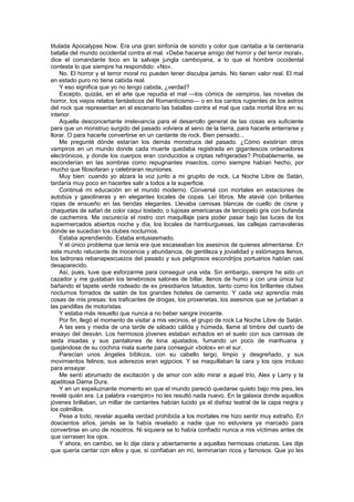 titulada Apocalypse Now. Era una gran sinfonía de sonido y color que cantaba a la centenaria
batalla del mundo occidental contra el mal. «Debe hacerse amigo del horror y del terror moral»,
dice el comandante loco en la salvaje jungla camboyana, a lo que el hombre occidental
contesta lo que siempre ha respondido: «No».
    No. El horror y el terror moral no pueden tener disculpa jamás. No tienen valor real. El mal
en estado puro no tiene cabida real.
    Y eso significa que yo no tengo cabida, ¿verdad?
    Excepto, quizás, en el arte que repudia el mal —los cómics de vampiros, las novelas de
horror, los viejos relatos fantásticos del Romanticismo— o en los cantos rugientes de los astros
del rock que representan en el escenario las batallas contra el mal que cada mortal libra en su
interior.
    Aquella desconcertante irrelevancia para el desarrollo general de las cosas era suficiente
para que un monstruo surgido del pasado volviera al seno de la tierra, para hacerle enterrarse y
llorar. O para hacerle convertirse en un cantante de rock. Bien pensado...
    Me pregunté dónde estarían los demás monstruos del pasado. ¿Cómo existirían otros
vampiros en un mundo donde cada muerte quedaba registrada en gigantescos ordenadores
electrónicos, y donde los cuerpos eran conducidos a criptas refrigeradas? Probablemente, se
esconderían en las sombras como repugnantes insectos, como siempre habían hecho, por
mucho que filosofaran y celebraran reuniones.
    Muy bien: cuando yo alzara la voz junto a mi grupito de rock, La Noche Libre de Satán,
tardaría muy poco en hacerles salir a todos a la superficie.
    Continué mi educación en el mundo moderno. Conversé con mortales en estaciones de
autobús y gasolineras y en elegantes locales de copas. Leí libros. Me atavié con brillantes
ropas de ensueño en las tiendas elegantes. Llevaba camisas blancas de cuello de cisne y
chaquetas de safari de color caqui tostado, o lujosas americanas de terciopelo gris con bufanda
de cachemira. Me oscurecía el rostro con maquillaje para poder pasar bajo las luces de los
supermercados abiertos noche y día, los locales de hamburguesas, las callejas carnavaleras
donde se sucedían los clubes nocturnos.
    Estaba aprendiendo. Estaba entusiasmado.
    Y el único problema que tenía era que escaseaban los asesinos de quienes alimentarse. En
este mundo reluciente de inocencia y abundancia, de gentileza y jovialidad y estómagos llenos,
los ladrones rebanapescuezos del pasado y sus peligrosos escondrijos portuarios habían casi
desaparecido.
    Así, pues, tuve que esforzarme para conseguir una vida. Sin embargo, siempre he sido un
cazador y me gustaban los tenebrosos salones de billar, llenos de humo y con una única luz
bañando el tapete verde rodeado de ex presidiarios tatuados, tanto como los brillantes clubes
nocturnos forrados de satén de los grandes hoteles de cemento. Y cada vez aprendía más
cosas de mis presas: los traficantes de drogas, los proxenetas, los asesinos que se juntaban a
las pandillas de motoristas.
    Y estaba más resuelto que nunca a no beber sangre inocente.
    Por fin, llegó el momento de visitar a mis vecinos, el grupo de rock La Noche Libre de Satán.
    A las seis y media de una tarde de sábado cálida y húmeda, llamé al timbre del cuarto de
ensayo del desván. Los hermosos jóvenes estaban echados en el suelo con sus camisas de
seda irisadas y sus pantalones de lona ajustados, fumando un poco de marihuana y
quejándose de su cochina mala suerte para conseguir «bolos» en el sur.
    Parecían unos ángeles bíblicos, con su cabello largo, limpio y desgreñado, y sus
movimientos felinos; sus aderezos eran egipcios. Y se maquillaban la cara y los ojos incluso
para ensayar.
    Me sentí abrumado de excitación y de amor con sólo mirar a aquel trío, Alex y Larry y la
apetitosa Dama Dura.
    Y en un espeluznante momento en que el mundo pareció quedarse quieto bajo mis pies, les
revelé quién era. La palabra «vampiro» no les resultó nada nuevo. En la galaxia donde aquellos
jóvenes brillaban, un millar de cantantes habían lucido ya el disfraz teatral de la capa negra y
los colmillos.
    Pese a todo, revelar aquella verdad prohibida a los mortales me hizo sentir muy extraño. En
doscientos años, jamás se la había revelado a nadie que no estuviera ya marcado para
convertirse en uno de nosotros. Ni siquiera se lo había confiado nunca a mis víctimas antes de
que cerrasen los ojos.
    Y ahora, en cambio, se lo dije clara y abiertamente a aquellas hermosas criaturas. Les dije
que quería cantar con ellos y que, si confiaban en mí, terminarían ricos y famosos. Que yo les
 