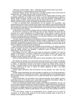 —Muy bien, compre el teatro —dije—. Y déle diez mil coronas para hacer lo que quiera.
    Era una fortuna, y ni siquiera supe por qué lo había hecho.
    Aquel dolor pasaría, me dije. Tenía que pasar. Y yo debía conseguir cierto control sobre mis
pensamientos, comprender que tales cosas no podían afectarme.
    Al fin y al cabo, ¿dónde pasaba ahora el tiempo? En los mejores teatros de París. Tenía
localidades preferentes en el ballet y en la ópera, y para las representaciones de Moliere y
Racine. Desde los palcos, encima mismo de las luces del proscenio, contemplaba a los
grandes actores y actrices. Vestía trajes de todos los colores del arco iris, joyas en los dedos,
pelucas a la última moda, zapatos con hebillas de diamantes y tacones de oro.
    Y tenía la eternidad para emborracharme de las poesías que escuchaba, para
emborracharme de los cantos y del giro de los brazos de la bailarina, para emborracharme del
órgano resonando en la gran caverna de Notre Dame y para emborracharme de las campanas
que contaban las horas para mí, para emborracharme de la nieve que caía en silencio sobre
los vacíos jardines de la Tullerías.
    Y cada noche me sentía menos cauteloso ante los mortales, más cómodo en su compañía.
    No transcurrió ni siquiera un mes hasta que reuní el valor suficiente para hacer acto de
presencia en un baile multitudinario en el Palais Royal. Venía ardiente y vigoroso tras dar
cuenta de una presa y me lancé de inmediato al baile. No desperté la menor sospecha. Al
contrario, las mujeres parecían atraídas por mí y me encantó el contacto con sus cálidos dedos
y la suave presión de sus brazos y sus pechos.
    Tras esto, empecé a deambular por los bulevares entre las multitudes vespertinas. Pasando
apresuradamente por delante del local de Renaud, entraba a apretujones en otras salas a
contemplar los espectáculos de marionetas, de mimos y de acróbatas. Ya no huía de la luz de
las farolas. Entraba en las cafeterías a tomar un café por el mero placer de notar el calor de los
dedos, y hablaba con la gente cuando me apetecía.
    Incluso discutía con los hombres sobre el estado de la monarquía, y me volqué en dominar
el billar y los juegos de cartas; incluso me pareció que podría, si lo deseaba, presentarme en la
Casa de Tespis, comprar una localidad y deslizarme hasta el anfiteatro para ver la
representación. ¡Para ver a Nicolás!
    Sin embargo, no lo hice. ¿Qué era aquel sueño de acercarme a Nicolás? Una cosa era
engañar a desconocidos, a hombres y mujeres que no me habían conocido, pero, ¿qué vería
Nicolás si me miraba a los ojos? ¿Qué vería cuando reparara en mi piel? Además, me
quedaban muchas cosas por hacer, me dije.
    Cada vez estaba aprendiendo más cosas sobre mi nueva naturaleza y sobre mis poderes.

    Mis cabellos, por ejemplo, eran más escasos pero más gruesos, y no crecían en absoluto.
Tampoco me crecían las uñas de manos y pies, que tenían un gran brillo, aunque, si las limaba
o cortaba, se regeneraban durante el día hasta la longitud que habían tenido cuando mi
muerte. Y, aunque la gente no podía advertir tales secretos al verme, percibían otros detalles,
un brillo innatural en los ojos, un exceso de colores reflejados en ellos y una ligera
luminiscencia en mi piel.
    Cuando estaba hambriento, esta luminiscencia era muy marcada. Una razón más para
saciarme.
    También estaba aprendiendo que podía avasallar a cualquiera con una mirada penetrante y
que mi voz requería una modulación muy estricta. Tanto podía hablar en tono demasiado grave
para el sonido humano, como ponerme a reír o a gritar demasiado alto y romperle los oídos a
mi interlocutor.
    Tenía otra dificultad: mis movimientos. Por lo general caminaba, corría, bailaba, sonreía y
gesticulaba como un ser humano, pero, cuando algo me sorprendía, horrorizaba o afligía, mi
cuerpo podía doblarse y contorsionarse como el de un acróbata.
    Incluso mis expresiones faciales podían resultar tremendamente exageradas. Una vez, me
vino a la cabeza espontáneamente el recuerdo de Nicolás y, olvidándome de que caminaba por
el boulevard du Temple, me senté bajo un árbol, encogí las rodillas y apoyé la cabeza entre las
manos como un afligido duende de un cuento de hadas. Los caballeros del siglo XVIII, vestidos
con levitas de brocado y medias de seda blancas no hacían cosas como aquélla, al menos en
la calle.
    Y en otra ocasión, sumido en la contemplación de los cambios de la luz sobre las
superficies, di un brinco hasta sentarme con las piernas cruzadas sobre el techo de un
carruaje, con los codos en las rodillas.
 