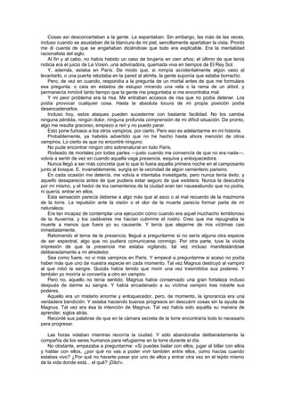 Cosas así desconcertaban a la gente. La espantaban. Sin embargo, las más de las veces,
incluso cuando se asustaban de la blancura de mi piel, sencillamente apartaban la vista. Pronto
me di cuenta de que se engañaban diciéndose que todo era explicable. Era la mentalidad
racionalista del siglo.
    Al fin y al cabo, no había habido un caso de brujería en cien años; el último de que tenía
noticia era el juicio de La Voisin, una adivinadora, quemada viva en tiempos de El Rey Sol.
    Y, además, estaba en París. De modo que, si rompía accidentalmente algún vaso al
levantarlo, o una puerta rebotaba en la pared al abrirla, la gente suponía que estaba borracho.
    Pero, de vez en cuando, respondía a la pregunta de un mortal antes de que me formulara
esa pregunta, o caía en estados de estupor mirando una vela o la rama de un árbol, y
permanecía inmóvil tanto tiempo que la gente me preguntaba si me encontraba mal.
    Y mi peor problema era la risa. Me entraban accesos de risa que no podía detener. Los
podía provocar cualquier cosa. Hasta la absoluta locura de mi propia posición podía
desencadenarlos.
    Incluso hoy, estos ataques pueden sucederme con bastante facilidad. No los cambia
ninguna pérdida, ningún dolor, ninguna profunda comprensión de mi difícil situación. De pronto,
algo me resulta gracioso, empiezo a reír y no puedo parar.
    Esto pone furiosos a los otros vampiros, por cierto. Pero eso es adelantarme en mi historia.
    Probablemente, ya habréis advertido que no he hecho hasta ahora mención de otros
vampiros. Lo cierto es que no encontré ninguno.
    No pude encontrar ningún otro sobrenatural en todo París.
    Rodeado de mortales por todas partes —justo cuando me convencía de que no era nada—,
volvía a sentir de vez en cuando aquella vaga presencia, esquiva y enloquecedora.
    Nunca llegó a ser más concreta que lo que lo fuera aquella primera noche en el camposanto
junto al bosque. E, invariablemente, surgía en la vecindad de algún cementerio parisino.
    En cada ocasión me detenía, me volvía e intentaba investigarla, pero nunca tenía éxito, y
aquello desaparecía antes de que pudiera estar seguro de que existiera. Nunca la descubría
por mí mismo, y el hedor de los cementerios de la ciudad eran tan nauseabundo que no podía,
ni quería, entrar en ellos.
    Esta sensación parecía deberse a algo más que al asco o al mal recuerdo de la mazmorra
de la torre. La repulsión ante la visión o el olor de la muerte parecía formar parte de mi
naturaleza.
    Era tan incapaz de contemplar una ejecución como cuando era aquel muchacho tembloroso
de la Auvernia, y los cadáveres me hacían cubrirme el rostro. Creo que me repugnaba la
muerte a menos que fuera yo su causante. Y tenía que alejarme de mis víctimas casi
inmediatamente.
    Retomando el tema de la presencia, llegué a preguntarme si no sería alguna otra especie
de ser espectral, algo que no pudiera comunicarse conmigo. Por otra parte, tuve la vivida
impresión de que la presencia me estaba vigilando, tal vez incluso manifestándose
deliberadamente a mi alrededor.
    Sea como fuere, no vi más vampiros en París. Y empecé a preguntarme si acaso no podía
haber más que uno de nuestra especie en cada momento. Tal vez Magnus destruyó al vampiro
al que robó la sangre. Quizás había tenido que morir una vez trasmitidos sus poderes. Y
también yo moriría si convertía a otro en vampiro.
    Pero no, aquello no tenía sentido. Magnus había conservado una gran fortaleza incluso
después de darme su sangre. Y había encadenado a su víctima vampiro tras robarle sus
poderes.
    Aquello era un misterio enorme y enloquecedor, pero, de momento, la ignorancia era una
verdadera bendición. Y estaba haciendo buenos progresos en descubrir cosas sin la ayuda de
Magnus. Tal vez era ésa la intención de Magnus. Tal vez había sido aquélla su manera de
aprender, siglos atrás.
    Recordé sus palabras de que en la cámara secreta de la torre encontraría todo lo necesario
para progresar.

   Las horas volaban mientras recorría la ciudad. Y sólo abandonaba deliberadamente la
compañía de los seres humanos para refugiarme en la torre durante el día.
   No obstante, empezaba a preguntarme: «Si puedes bailar con ellos, jugar al billar con ellos
y hablar con ellos, ¿por qué no vas a poder vivir también entre ellos, como hacías cuando
estabas vivo? ¿Por qué no hacerte pasar por uno de ellos y entrar otra vez en el tejido mismo
de la vida donde está... el qué? ¡Dilo!».
 