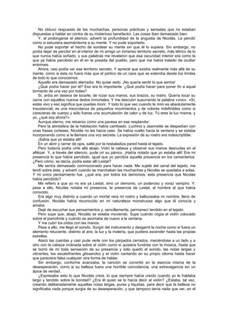 No obtuvo respuesta de las muchachas, personas prácticas y sensatas que no estaban
dispuestas a hablar en contra de su misterioso benefactor. Las cosas iban demasiado bien.
    Y, al prolongarse el silencio, advertí la profundidad de la angustia de Nicolás. La percibí
como si estuviera asomándome a su mente. Y no pude soportarlo.
    No pude soportar el hecho de sondear su mente sin que él lo supiera. Sin embargo, no
podía dejar de percibir en el interior de mi amigo un inmenso territorio secreto, más tétrico de lo
que nunca había soñado, y sus palabras me revelaron que esa oscuridad interior era como la
que ya había percibido en él en la posada del pueblo, pero que me había tratado de ocultar
entonces.
    Ahora, casi podía ver ese territorio secreto. Y aprecié que existía realmente más allá de su
mente, como si ésta no fuera más que el pórtico de un caos que se extendía desde los límites
de todo lo que conocemos.
    Aquello era demasiado aterrador. No quise verlo. ¡No quería sentir lo que sentía!
    ¿Qué podía hacer por él? Eso era lo importante. ¿Qué podía hacer para poner fin a aquel
tormento de una vez por todas?
    Sí, ardía en deseos de tocarle, de rozar sus manos, sus brazos, su rostro. Quería tocar su
carne con aquellos nuevos dedos inmortales. Y me descubrí susurrando la palabra «vivo». «Sí,
estás vivo y eso significa que puedes morir. Y todo lo que veo cuando te miro es absolutamente
insustancial, es una mezcolanza de pequeños movimientos y de colores indefinibles como si
carecieras de cuerpo y sólo fueras una acumulación de calor y de luz. Tú eres la luz misma; y
yo, ¿qué soy ahora?»
    Aunque eterno, me retuerzo como una pavesa en ese resplandor.
    Pero la atmósfera de la habitación había cambiado. Luchina y Jeannette se despedían con
unas frases corteses. Nicolás no les hacía caso. Se había vuelto hacia la ventana y se estaba
incorporando como si le llamara una voz secreta. La expresión de su rostro era indescriptible.
    ¡Sabía que yo estaba allí!
    En un abrir y cerrar de ojos, salté por la resbaladiza pared hasta el tejado.
    Pero todavía podía oírle allá abajo. Volví la cabeza y observé sus manos desnudas en el
alféizar. Y, a través del silencio, pude oír su pánico. ¡Había notado que yo estaba allí! Era mi
presencia lo que había percibido, igual que yo percibía aquella presencia en los cementerios.
¿Pero cómo, se decía, podía estar allí Lestat?
    Me sentía demasiado conmocionado para hacer nada. Me sujeté del canal del tejado, me
tendí sobre éste, y advertí cuando se marchaban las muchachas y Nicolás se quedaba a solas.
Y mi único pensamiento fue: ¿qué era, por todos los demonios, esta presencia que Nicolás
había percibido?
    Me refiero a que yo no era ya Lestat, sino un demonio, un poderoso y voraz vampiro. Y,
pese a ello, Nicolás notaba mi presencia, la presencia de Lestat, el hombre al que había
conocido.
    Era algo muy distinto a cuando un mortal veía mi rostro y balbuceaba mi nombre, lleno de
confusión. Nicolás había reconocido en mi naturaleza monstruosa algo que él conocía y
amaba.
    Dejé de escuchar sus pensamientos y, sencillamente, permanecí tendido en el tejado.
    Pero supe que, abajo, Nicolás se estaba moviendo. Supe cuándo cogía el violín colocado
sobre el pianoforte y cuándo se asomaba de nuevo a la ventana.
    Y me cubrí los oídos con las manos.
    Pese a ello, me llegó el sonido. Surgió del instrumento y desgarró la noche como si fuera un
elemento reluciente, distinto al aire, la luz y la materia, que pudiera ascender hasta las propias
estrellas.
    Atacó las cuerdas y casi pude verle con los párpados cerrados, meciéndose a un lado y a
otro con la cabeza inclinada sobre el violín como si quisiera fundirse con la música, hasta que
se borró de mí toda sensación de su presencia y sólo quedó el sonido, las notas largas y
vibrantes, los escalofriantes glissandos y el violín cantando en su propio idioma hasta hacer
que pareciera falsa cualquier otra forma de hablar.
    Sin embargo, conforme avanzaba, la canción se convirtió en la esencia misma de la
desesperación, como si su belleza fuera una horrible coincidencia, una extravagancia sin un
ápice de verdad.
    ¿Expresaba esto lo que Nicolás creía, lo que siempre había creído cuando yo le hablaba
largo y tendido sobre la bondad? ¿Era él quien se lo hacía decir al violín? ¿Estaba, tal vez,
creando deliberadamente aquellas notas largas, puras y líquidas, para decir que la belleza no
significaba nada porque surgía de su desesperación, y que tampoco tenía nada que ver, en el
 
