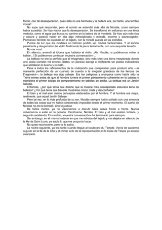 fondo, con tal desesperación, pues ésta no era hermosa y la belleza era, por tanto, una terrible
ironía?
    No supe qué responder, pero el sonido se extendió más allá de Nicolás, como siempre
había sucedido. Se hizo mayor que la desesperación. Se transformó sin esfuerzo en una lenta
melodía, como el agua que busca su camino en la ladera de la montaña. Se hizo aún más rica
y oscura y pareció haber en ella algo indisciplinado y rebelde, enorme y sobrecogedor.
Permanecí tendido de espaldas en el tejado, con la mirada puesta en las estrellas.
    Puntos de luz que los mortales no habrían podido ver. Nubes fantasmales. Y el sonido
penetrante y desgarrador del violín finalizando la pieza lentamente, con una exquisita tensión.
    No me moví.
    En silencio, entendí el idioma que hablaba el violín. ¡Ah, Nicolás, si pudiéramos volver a
hablar...! Si pudiéramos continuar «nuestra conversación»...
    La belleza no era la perfidia que él imaginaba, sino más bien una tierra inexplorada donde
uno podía cometer mil errores fatales, un paraíso salvaje e indiferente sin postes indicadores
que señalaran lo bueno y lo malo.
    Pese a todos los refinamientos de la civilización que conspiraban para producir arte —la
mareante perfección de un cuarteto de cuerda o la irregular grandeza de los lienzos de
Fragonard—, la belleza era algo salvaje. Era tan peligrosa y anárquica como había sido la
Tierra eones antes de que el hombre tuviera el primer pensamiento coherente en la cabeza o
escribiera el primer código de comportamiento en tablillas de arcilla. La belleza era un Jardín
Salvaje.
    Entonces, ¿por qué tenía que dolerle que la música más desesperada estuviera llena de
belleza? ¿Por qué tenía que hacerle mostrarse cínico, triste y desconfiado?
    El bien y el mal eran meros conceptos elaborados por el hombre. Y el hombre era mejor,
realmente, que aquel Jardín Salvaje.
    Pero tal vez, en lo más profundo de su ser, Nicolás siempre había soñado con una armonía
de todas las cosas que yo había considerado imposible desde el primer momento. El sueño de
Nicolás no era la bondad, sino la justicia.
    De todos modos, ya no volveríamos a discutir tales cosas frente a frente. Nunca
volveríamos a estar en la posada. Perdóname, Nicolás. El bien y el mal existen todavía, y
seguirán existiendo. En cambio, «nuestra conversación» ha terminado para siempre.
    Sin embargo, en el mismo instante en que me retiraba del tejado y me alejaba en silencio de
la He de Saint Louis, ya sabía lo que me proponía hacer.
    No quise reconocerlo, pero ya lo sabía.
    La noche siguiente, ya era tarde cuando llegué al boulevard du Temple. Venía de saciarme
a gusto en la Ile de la Cité y el primer acto de la representación en la Casa de Tespis ya estaba
avanzado.
 