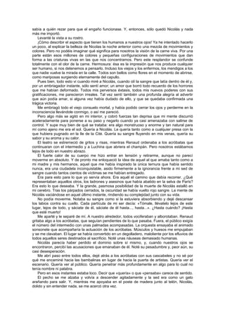 sabía a quién rezar para que el engaño funcionase. Y, entonces, sólo quedó Nicolás y nada
más me importó.
    Levanté la vista a su rostro.
    ¡Cómo describir el aspecto que tienen los humanos a nuestros ojos! Ya he intentado hacerlo
un poco, al explicar la belleza de Nicolas la noche anterior como una mezcla de movimientos y
colores. Pero no podéis imaginar qué significa para nosotros la visión de la carne viva. Por una
parte están esos millones de colores y pequeñas configuraciones de movimientos que dan
forma a las criaturas vivas en las que nos concentramos. Pero este resplandor se confunde
totalmente con el olor de la carne. Hermosura: ésa es la impresión que nos produce cualquier
ser humano, si nos detenemos a pensarlo. Incluso los viejos y los enfermos, los mendigos a los
que nadie vuelve la mirada en la calle. Todos son bellos como flores en el momento de abrirse,
como mariposas surgiendo eternamente del capullo.
    Pues bien, todo esto vi cuando miré a Nicolás, cuando olí la sangre que latía dentro de él y,
por un embriagador instante, sólo sentí amor; un amor que borró todo recuerdo de los horrores
que me habían deformado. Todos mis perversos éxtasis, todos mis nuevos poderes con sus
gratificaciones, me parecieron irreales. Tal vez sentí también una profunda alegría al advertir
que aún podía amar, si alguna vez había dudado de ello, y que se quedaba confirmada una
trágica victoria.
    Me embriagó todo el viejo consuelo mortal, y había podido cerrar los ojos y perderme en la
inconsciencia llevándole conmigo, o así me pareció.
    Pero algo más se agitó en mi interior, y cobró fuerzas tan deprisa que mi mente discurrió
aceleradamente para ponerse a su paso y negarlo cuando ya casi amenazaba con salirse de
control. Y supe muy bien de qué se trataba: era algo monstruoso y enorme y tan natural para
mí como ajeno me era el sol. Quería a Nicolás. Le quería tanto como a cualquier presa con la
que hubiera pugnado en la Ile de la Cité. Quería su sangre fluyendo en mis venas, quería su
sabor y su aroma y su calor.
    El teatro se estremeció de gritos y risas, mientras Renaud ordenaba a los acróbatas que
continuaran con el intermedio y a Luchina que abriera el champán. Pero nosotros estábamos
lejos de todo en nuestro abrazo.
    El fuerte calor de su cuerpo me hizo entrar en tensión y retirarme, aunque no parecí
moverme en absoluto. Y de pronto me enloqueció la idea de aquel al que amaba tanto como a
mi madre y mis hermanos, aquel que me había inspirado la única ternura que había sentido
nunca, era una ciudadela inconquistable, asido firmemente a la ignorancia frente a mi sed de
sangre cuando tantos cientos de víctimas se me habían entregado.
    Era para esto para lo que yo servía ahora. Era aquél el camino que debía recorrer. ¿Qué
representaban aquellos otros, los ladrones y asesinos que había abatido en la selva de París?
Era esto lo que deseaba. Y la grande, pasmosa posibilidad de la muerte de Nicolás estalló en
mi cerebro. Tras los párpados cerrados, la oscuridad se había vuelto rojo sangre. La mente de
Nicolás vaciándose en aquel último instante, rindiendo su complejidad junto con su vida.
    No podía moverme. Notaba su sangre como si la estuviera absorbiendo y dejé descansar
los labios contra su cuello. Cada partícula de mi ser decía: «Tómale, llévatelo lejos de este
lugar, lejos de todo, y sáciate de él, sáciate de él hasta..., hasta...». ¿Hasta cuándo? ¡Hasta
que esté muerto!
    Me aparté y le separé de mí. A nuestro alrededor, todos vociferaban y alborotaban. Renaud
gritaba algo a los acróbatas, que seguían pendientes de lo que pasaba. Fuera, el público exigía
el número del intermedio con unas palmadas acompasadas. La orquesta ensayaba el animado
sonsonete que acompañaría la actuación de los acróbatas. Músculos y huesos me empujaban
y se me clavaban. El lugar se había convertido en un degolladero, maloliente por los efluvios de
todos aquellos seres destinados al sacrificio. Noté unas náuseas demasiado humanas.
    Nicolás parecía haber perdido el dominio sobre sí mismo, y, cuando nuestros ojos se
encontraron, percibí las acusaciones que emanaban de él. Noté su pesadumbre y, peor aún, su
casi desesperación.
    Me abrí paso entre todos ellos, dejé atrás a los acróbatas con sus cascabeles y no sé por
qué me encaminé hacia las bambalinas en lugar de hacia la puerta de artistas. Quería ver el
escenario. Quería ver al público. Quería penetrar más profundamente en algo para lo cual no
tenía nombre ni palabra.
    Pero en esos instantes estaba loco. Decir que «quería» o que «pensaba» carece de sentido.
    El pecho se me alzaba y volvía a descender agitadamente y la sed era como un gato
arañando para salir. Y, mientras me apoyaba en el poste de madera junto al telón, Nicolás,
dolido y sin entender nada, se me acercó otra vez.
 