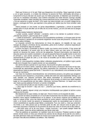 Dejé que hirviera en mí la sed. Dejé que desgarrara mis entrañas. Seguí agarrado al poste
y, en un gran recuerdo, vi a todas mis víctimas, la escoria de París, eliminadas del arroyo; y
comprendí la locura del plan de acción que me había propuesto, la falsedad que encerraba, y
cuál era mi verdadera naturaleza. Qué sublime estupidez era haber llevado conmigo aquella
miserable moralidad, haber decidido dar cuenta solamente de los condenados. ¿Qué buscaba?
¿Tal vez salvarme a pesar de todo? ¿Por quién me había tomado, por un probo colega de los
jueces y verdugos de París, que ejecutan a los pobres por delitos que los ricos cometen cada
día?
    Había probado un vino fuerte, en jarras desportilladas y agrietadas, y ahora el sacerdote
estaba ante mí al pie del altar con el cáliz de oro en las manos, y el vino de éste era la Sangre
del Cordero.
    Nicolás estaba hablando rápidamente:
    —¿Qué sucede, Lestat? ¡Dímelo! —exclamó, como si los demás no pudieran oírnos—.
¿Dónde has estado? ¿Qué ha sido de ti? ¡Lestat!
    —¡Salid al escenario! —gritó Renaud a los boquiabiertos acróbatas. La trouppe pasó al trote
junto a nosotros y penetró en el humeante resplandor de las luces del proscenio, iniciando una
serie de saltos mortales.
    La orquesta convirtió los instrumentos en trinos de pájaros. Un destello de rojo, unas
mangas de arlequín, el tintineo de los cascabeles, gritos de la multitud: «¡Dadnos espectáculo!
¡Vamos, enseñadnos algo de verdad!».
    Luchina me besó y contemplé su blanco cuello, sus manos como la leche. Vi las venas del
rostro de Jeannette y el suave cojín de su labio inferior cada vez más cerca. El champán,
servido en decenas de copas, corría por las gargantas. Renaud improvisaba una especie de
discurso acerca de nuestra «sociedad» y de que la pequeña farsa de aquella noche no era sino
el principio y que pronto seríamos el mejor teatro de los bulevares. Me vi a mí mismo
representando el papel de Lelio y oí de nuevo la tonadilla que le había cantado a Flaminia,
hincado de rodillas.
    Ante mí, unos pequeños mortales daban volteretas pesadamente y el público rugía cuando
el jefe de la trouppe hizo un gesto procaz con sus posaderas.
    Sin darme tiempo a pensar en lo que hacía, me encontré en pleno escenario.
    Estaba en el mismo centro, notando el calor de las luces y el escozor del humo en los ojos.
Contemplé las abarrotadas galerías, los palcos separados por mamparas, las filas y filas de
espectadores hasta la pared del fondo. Y escuché mi voz mascullando a los acróbatas la orden
de que se marcharan.
    Las risas me resultaron ensordecedoras: los comentarios jocosos y los gritos que acogieron
mi presencia eran espasmos y erupciones y detrás del rostro de cada espectador distinguí con
toda claridad una calavera sonriente. Mis labios tarareaban la cancioncilla que había
interpretado en mi papel de Lelio, sólo un fragmento de la tonada, el mismo que había repetido
luego en mis expediciones por las calles, «hermosa, hermosa Flaminia». Lo repetí una y otra
vez, hasta que las palabras formaron un sonido ininteligible.
    Por encima del tumulto se oían insultos a voz en grito.
    —¡Que siga la función! —dijo una voz—. ¡Veamos qué haces, además de enseñarnos tu
linda cara!
    Desde la galería, alguien arrojó una manzana mordisqueada que golpeó la tarima a poca
distancia de mis pies.
    Me desabroché la capa violeta y la dejé caer. Hice lo mismo con la espada de plata.
    La canción se había convertido en un murmullo incoherente tras mis labios cerrados, pero el
frenético verso seguía martilleándome en la cabeza. Vi las tierras vírgenes de la belleza con
toda su rudeza brutal, como las había percibido la noche anterior mientras Nicolás tocaba el
violín, y el mundo moral me pareció un desesperado sueño de racionalidad que no tenía la
menor posibilidad en aquella jungla fétida y exuberante. Fue una visión y, más que entender,
me limité a ver. Sólo pensé que yo formaba parte de ello, tan natural como la gata con su
expresión exquisita e impávida en el momento de clavar las uñas en el lomo de la rata chillona.
    —«Mi linda cara» es la de una Parca —medio murmuré— que puede apagar todas las
«breves velas», todas las almas palpitantes que llenan esta sala.
    Pero las palabras ya quedaban, en realidad, fuera de mi alcance. Flotaban quizás en algún
estrato donde existía un dios que entendía los colores de los dibujos de la piel de una cobra y
las siete gloriosas notas que formaban la música que surgía del violín de Nicolás, pero nunca el
principio más allá de la fealdad o la belleza: «No matarás».
 