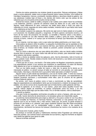 Cientos de rostros grasientos me miraban desde la penumbra. Pelucas andrajosas y falsas
joyas y sucios aderezos, pieles como el agua fluyendo sobre huesos torcidos. Una multitud de
mendigos harapientos, mancos y jorobados, lanzaba silbidos y abucheos desde la galería, con
sus apestosas muletas bajo el brazo y los dientes del mismo color que las piezas de las
calaveras que uno encuentra entre el polvo de las tumbas.
    Extendí los brazos, doblé la rodilla y empecé a dar vueltas como saben hacer los acróbatas
y los bailarines, girando y girando sin esfuerzo sobre los dedos de un pie, cada vez más
deprisa, hasta detenerme en seco; entonces me doblé hacia atrás e inicié una serie de
volteretas en círculo, seguidas de varios saltos mortales, imitando todo lo que había visto hacer
a los volatineros en las ferias.
    De inmediato surgieron los aplausos. Me sentía tan ágil como lo había estado en el pueblo,
y el escenario me resultaba pequeño y engorroso. El techo parecía venírseme encima y el
humo de las luces del proscenio me cercaba. La tonadilla a Flaminia volvió a mis labios y
empecé a cantarla en voz alta mientras daba vueltas y saltos y giros de nuevo. Después,
mirando al techo, ordené a mi cuerpo que se levantara al tiempo que flexionaba las rodillas
para saltar.
    En un instante, rocé las vigas y volví a caer sobre las tablas grácilmente y sin hacer ruido.
    Unos jadeos se alzaron entre el público. La pequeña muchedumbre que se apretaba en las
alas del teatro estaba asombrada. Los músicos del foso, que habían permanecido en silencio
todo el tiempo, se miraban entre ellos. Desde su posición, podían comprobar que no había
cable alguno.
    Pero yo volvía a elevarme otra vez para delicia del público, esta vez dando saltos mortales
durante todo el ascenso, de nuevo hasta más allá del arco pintado, para descender luego en
giros todavía más lentos y gráciles.
    Gritos y vítores se alzaban sobre los aplausos, pero, tras los decorados, todo el mundo se
había quedado mudo. Nicolás estaba al borde mismo del escenario y sus labios pronunciaban
en silencio mi nombre.
    «Tiene que ser un truco, una ilusión.» De todas partes me llegaban comentarios parecidos.
Los espectadores pedían a sus vecinos que mostraran su asentimiento. El rostro de Renaud
brilló delante de mí por un instante con la boca abierta y los ojos entrecerrados.
    Pero yo me había puesto a bailar de nuevo y, esta vez, la gracia de la danza ya no
interesaba al público. Lo advertí porque el baile se convirtió en una parodia, con cada gesto
más amplio, más largo y más lento de lo que podría haber ejecutado un bailarín humano.
    Alguien lanzó un grito desde las bambalinas y una voz le mandó callar. Y entre los músicos
y los ocupantes de las primeras filas de butacas se alzaron unos gritos. Los espectadores se
estaban poniendo nerviosos y cuchicheaban entre ellos, pero la chusma de las galerías
continuó batiendo palmas.
    De pronto, corrí hacia el público como si fuera a recriminarle su falta de sensibilidad.
Algunos espectadores se sobresaltaron tanto que se incorporaron y trataron de escapar por los
pasillos. Uno de los cornos de la orquesta dejó caer el instrumento y salió gateando del foso.
    Capté la agitación, la ira incluso, en sus rostros. ¿Qué eran todos aquellos trucos? De
repente, habían dejado de divertirles; no podían comprender cómo los hacía, y en mis
ademanes serios había algo que les daba miedo. Por un terrible instante, noté su desamparo.
    Y percibí su destino.
    Una gran horda de esqueletos rechinantes envueltos en carne y harapos, sólo eso eran; y,
pese a ello, hacían derroche de atrevimiento y me lanzaban gritos con irreprimible orgullo.
    Levanté las manos lentamente para exigir su atención y me puse a cantar en voz muy alta y
firme la tonadilla de Flaminia, mi hermosa Flaminia, entonando un mal pareado tras otro y
dejando que la voz se hiciera más y más sonora, hasta que, de pronto, la gente empezó a
ponerse en pie frente a mí, gritando, pero seguí cantando todavía más alto hasta enmudecer
cualquier otro sonido con un insoportable rugido y verles a todos, a los cientos de
espectadores, derribando los bancos de butacas y llevándose las manos a los costados de la
cabeza.
    Sus bocas eran muecas, gritos mudos.
    Se produjo un tumulto de gritos y maldiciones mientras todos Pugnaban por abrirse paso
hacia las puertas. Las cortinas fueron arrancadas de sus barras y algunos hombres se dejaron
caer desde las galerías para ganar la calle.
    Detuve la terrible cantinela.
 