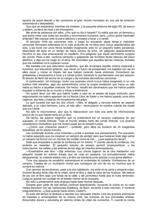 sacaría de aquel desván y les conduciría al gran mundo montados en una ola de ambición
sobrenatural y despiadada.
    Sus ojos se empañaron mientras me miraban, y la pequeña estancia del siglo XX, de estuco
y tablero, se llenó de risas y de entusiasmo.
    Me armé de paciencia con ellos. ¿Por qué no iba a hacerlo? Yo sabía que era un demonio y
que podía imitar casi todos los sonidos y movimientos humanos, pero, ¿cómo podía hacérselo
entender? Me coloqué ante el piano eléctrico y empecé a tocar y a cantar.
    Al principio imité las canciones rock, y luego fui evocando viejas letras y melodías,
canciones francesas enterradas en lo más profundo de mi alma pero nunca abandonadas del
todo, y las fundí con unos ritmos brutales imaginando ante mí un pequeño teatro parisiense,
abarrotado allí lejos en un tiempo de hacía cientos de años. Un peligroso apasionamiento
henchía mi ser, casi amenazando mi equilibrio. Era peligroso que aquel sentimiento surgiera
tan pronto. Pese a ello, continué cantando y golpeando las bruñidas teclas blancas del piano
eléctrico, y algo se me rasgó en el alma. No importaba que aquellas tiernas criaturas mortales
que me rodeaban no lo supieran nunca.
    Me bastaba con que estuvieran exultantes, que les encantara aquella música espectral e
inconexa, que estuvieran gritando, que vieran un futuro de prosperidad; me bastaba con ver en
ellos nacer y crecer el ímpetu del que habían carecido hasta entonces. Conectaron las
grabadoras y empezamos a tocar y a cantar juntos, haciendo lo que llamaban una jam session.
El desván se llenó del aroma de su sangre y de nuestras atronadoras canciones.
    A continuación, sin embargo, recibí una sorpresa como nunca había imaginado ni en mis
sueños más extraños, algo tan extraordinario como la propia revelación que hacía un rato
había yo hecho a aquellas criaturas. De hecho, resultó tan abrumadora que me habría podido
impulsar a retirarme de su mundo y volver a enterrarme.
    No quiero decir con ello que habría vuelto a caer en el estado de sopor profundo, pero
seguramente me habría apartado de La Noche Libre de Satán y me habría pasado unos años
vagando, aturdido y tratando de recuperarme del golpe.
    Lo que sucedió fue que los dos chicos —Alex, el delgado y nervudo batería de aspecto
delicado, y su rubio hermano, Larry, el más alto— reconocieron mi nombre cuando les revelé
que era Lestat.
    No sólo lo reconocieron, sino que lo relacionaron con toda una serie de informaciones
acerca de mí que habían leído en un libro.
    De hecho, les pareció magnífico que no pretendiera ser un vampiro cualquiera. Ni, por
supuesto, el conde Drácula. Todo el mundo estaba harto del conde Drácula. Los jóvenes
consideraron maravilloso que me hiciera pasar por el vampiro Lestat.
    —¿Cómo que «hacerme pasar»? —protesté, pero ellos se burlaron de mi exagerada
teatralidad, de mi acento francés.
    Les contemplé durante unos instantes y probé a sondear sus pensamientos. Por supuesto,
no había esperado que me creyeran un vampiro de verdad; pero que hubieran leído algo sobre
un vampiro de ficción con un nombre tan insólito como el mío..., ¿qué explicación tenía?
    Noté que empezaba a perder la confianza en mí mismo. Y cuando pierdo la confianza, mis
poderes se resienten. El pequeño estudio de ensayo pareció empequeñecer, y los
instrumentos, los cables y las antenas tenían algo de insectos amenazadores.
    —Enseñadme ese libro —dije entonces. Los chicos trajeron de la otra habitación una
pequeña novela en edición barata que se caía en pedazos. La encuadernación había
desaparecido, la cubierta estaba rota y el libro se mantenía junto gracias a una goma elástica.
    Tuve una especie de escalofrío sobrenatural al contemplar la cubierta. Confesiones de un
vampiro. Trataba de un muchacho mortal que conseguía de uno de los no muertos que le
contara su historia.
    Con permiso de los jóvenes, pasé a la otra habitación, me eché en la cama y empecé a leer.
Cuando llevaba leída más de la mitad, cerré el libro y dejé la casa de los músicos. Me detuve
de pie con el libro bajo una farola de la calle, y allí permanecí hasta que lo hube terminado.
Luego lo guardé con cuidado en el bolsillo interior de la chaqueta.
    No volví a presentarme ante el grupo hasta siete noches después.
    Durante gran parte de ese tiempo continué deambulando, surcando la noche en mi moto
Harley-Davidson con las Variaciones Goldberg, de Bach, sonando a todo volumen. Y continué
preguntándome: «¿Qué quieres hacer ahora, Lestat?».
    El resto del tiempo lo dediqué a estudiar con renovado interés. Leía los gruesos volúmenes
de historias y enciclopedias de la música rock, las crónicas de sus principales artistas.
Escuchaba discos y estudiaba en silencio cintas de vídeo de conciertos. Y, cuando la noche
 