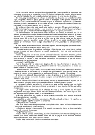 En un resonante silencio, me quedé contemplando los cuerpos débiles y sudorosos que
escapaban torpemente en todas direcciones. El viento soplaba por las puertas abiertas y noté
una extraña frialdad en las extremidades, junto a la impresión de tener los ojos de cristal.
    Sin mirar, cogí la espada y me la coloqué al cinto otra vez; después, con un dedo, levanté la
capa, arrugada y llena de polvo, por el cuello de terciopelo. Estos gestos parecieron tan
grotescos como todo lo demás que había hecho y no le di ninguna importancia a que Nicolás
estuviera luchando por desasirse de dos de los actores, que le sujetaban temiendo por su vida
mientras él pronunciaba una y otra vez mi nombre.
    Sin embargo, algo entre todo aquel caos captó mi atención. Me pareció importante —
terriblemente importante, en realidad— que en uno de los palcos abiertos hubiera una figura
puesta en pie que no hacía el menor intento por escapar, o ni siquiera por moverse.
    Me volví lentamente y le miré frente a frente, retándole, me pareció, a quedarse allí. Era un
anciano, y sus empañados ojos grises me taladraban con terca indignación; mientras le miraba
fijamente, me oí a mí mismo emitiendo un poderoso rugido con la boca muy abierta. El sonido
parecía surgir del fondo de mi alma y se hizo más y más potente hasta que los pocos
espectadores que aún quedaban abajo volvieron a cubrirse los oídos, paralizados; incluso
Nicolás, que corría hacia mí, se encogió ante el doloroso sonido, asiéndose la cabeza entre las
manos.
    Y, pese a todo, el anciano continuó inmóvil en el palco, terco e indignado y con una mirada
colérica, frunciendo el entrecejo bajo la peluca gris.
    Di un paso atrás, crucé de un salto el vacío local y fui a aterrizar en el mismo palco, frente al
hombre. A pesar de sus esfuerzos, se quedó boquiabierto y con los ojos horriblemente
desorbitados.
    Parecía desfigurado por la edad, con los hombros hundidos y las manos deformes, pero la
viveza de sus ojos no reflejaba vanidad ni concesión alguna. Cerró la boca con fuerza, echando
hacia adelante la barbilla. Y sacó de debajo de la levita una pistola con la que me apuntó,
sosteniéndola con ambas manos.
    —¡Lestat! —gritó Nicolás.
    Pero el disparo sonó y la bala me dio de pleno. No me moví. Permanecí de pie, tan firme
como antes lo había estado el viejo, y el dolor me atravesó y cesó, dejando tras su estela una
terrible tensión en todas mis venas.
    De la herida manó sangre. Manó como nunca la había visto hacerlo. Me empapó la camisa
y noté que también se derramaba por mi espalda. La tensión se hizo cada vez más fuerte y una
especie de escozor empezó a extenderse por la superficie de mi espalda y de mi tórax.
    El anciano me observó, desconcertado. Le cayó la pistola de la mano, inclinó la cabeza
hacia atrás con los ojos cerrados y el cuerpo encogido como si le hubieran extraído el aire, y se
derrumbó en el suelo.
    Nicolás había subido corriendo las escaleras y entraba en aquel instante en el palco. De su
boca surgía un murmullo histérico, convencido de haber sido testigo de mi muerte.
    Y permanecí callado, escuchando mi cuerpo en esa terrible soledad que me había
acompañado desde que Magnus me hiciera un vampiro. Y supe que las heridas ya habían
desaparecido.
    La sangre estaba secándose en mi chaleco de seda y en la espalda de mis ropas
desgarradas. El cuerpo me latía donde me había atravesado la bala y mis venas seguían vivas
con la misma tensión, pero la herida ya se había cerrado.
    Y Nicolás, volviendo a sus cabales al verme, advirtió que estaba ileso aunque la razón le
decía que tal cosa era imposible.
    Le aparté a un lado y me dirigí a las escaleras. Nicolás se lanzó contra mí y le repelí de un
empujón. No podía soportar su olor ni su presencia.
    —¡Aléjate de mí! —exclamé.
    Pero él se acercó de nuevo y me pasó el brazo por el cuello. Tenía el rostro congestionado
y un horrible sonido surgía de su garganta.
    —¡Suéltame, Nicolás! —le amenacé. Si le sacudía con excesiva fuerza le desencajaría los
brazos o le rompería el espinazo.
    Romperle el espinazo...
    Nicolás soltó un gemido, tartamudeó y, durante una atormentadora fracción de segundo, los
sonidos que emitía fueron tan terribles como los de mi yegua en la montaña, mientras
agonizaba aplastada en la nieve como un insecto.
    Apenas supe lo que hacía cuando me desasí de sus manos.
 