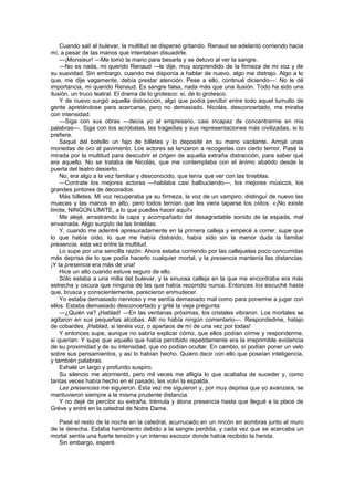 Cuando salí al bulevar, la multitud se dispersó gritando. Renaud se adelantó corriendo hacia
mí, a pesar de las manos que intentaban disuadirle.
    —¡Monsieur! —Me tomó la mano para besarla y se detuvo al ver la sangre.
    —No es nada, mi querido Renaud —le dije, muy sorprendido de la firmeza de mi voz y de
su suavidad. Sin embargo, cuando me disponía a hablar de nuevo, algo me distrajo. Algo a lo
que, me dije vagamente, debía prestar atención. Pese a ello, continué diciendo—: No le dé
importancia, mi querido Renaud. Es sangre falsa, nada más que una ilusión. Todo ha sido una
ilusión, un truco teatral. El drama de lo grotesco: sí, de lo grotesco.
    Y de nuevo surgió aquella distracción, algo que podía percibir entre todo aquel tumulto de
gente apretándose para acercarse, pero no demasiado. Nicolás, desconcertado, me miraba
con intensidad.
    —Siga con sus obras —decía yo al empresario, casi incapaz de concentrarme en mis
palabras—. Siga con los acróbatas, las tragedias y sus representaciones más civilizadas, si lo
prefiere.
    Saqué del bolsillo un fajo de billetes y lo deposité en su mano vacilante. Arrojé unas
monedas de oro al pavimento. Los actores se lanzaron a recogerlas con cierto temor. Pasé la
mirada por la multitud para descubrir el origen de aquella extraña distracción, para saber qué
era aquello. No se trataba de Nicolás, que me contemplaba con el ánimo abatido desde la
puerta del teatro desierto.
    No, era algo a la vez familiar y desconocido, que tenía que ver con las tinieblas.
    —Contrate los mejores actores —hablaba casi balbuciendo—, los mejores músicos, los
grandes pintores de decorados.
    Más billetes. Mi voz recuperaba ya su firmeza, la voz de un vampiro; distinguí de nuevo las
muecas y las manos en alto, pero todos temían que les viera taparse los oídos. «¡No existe
límite, NINGÚN LÍMITE, a lo que puedes hacer aquí!»
    Me alejé, arrastrando la capa y acompañado del desagradable sonido de la espada, mal
envainada. Algo surgido de las tinieblas.
    Y, cuando me adentré apresuradamente en la primera calleja y empecé a correr, supe que
lo que había oído, lo que me había distraído, había sido sin la menor duda la familiar
presencia, esta vez entre la multitud.
    Lo supe por una sencilla razón: Ahora estaba corriendo por las callejuelas poco concurridas
más deprisa de lo que podía hacerlo cualquier mortal, y la presencia mantenía las distancias.
¡Y la presencia era más de una!
    Hice un alto cuando estuve seguro de ello.
    Sólo estaba a una milla del bulevar, y la sinuosa calleja en la que me encontraba era más
estrecha y oscura que ninguna de las que había recorrido nunca. Entonces los escuché hasta
que, brusca y conscientemente, parecieron enmudecer.
    Yo estaba demasiado nervioso y me sentía demasiado mal como para ponerme a jugar con
ellos. Estaba demasiado desconcertado y grité la vieja pregunta:
    —¿Quién va? ¡Hablad! —En las ventanas próximas, los cristales vibraron. Los mortales se
agitaron en sus pequeñas alcobas. Allí no había ningún comentario—. Respondedme, hatajo
de cobardes. ¡Hablad, si tenéis voz, o apartaos de mí de una vez por todas!
    Y entonces supe, aunque no sabría explicar cómo, que ellos podían oírme y responderme,
si querían. Y supe que aquello que había percibido repetidamente era la irreprimible evidencia
de su proximidad y de su intensidad, que no podían ocultar. En cambio, sí podían poner un velo
sobre sus pensamientos, y así lo habían hecho. Quiero decir con ello que poseían inteligencia,
y también palabras.
    Exhalé un largo y profundo suspiro.
    Su silencio me atormentó, pero mil veces me afligía lo que acababa de suceder y, como
tantas veces había hecho en el pasado, les volví la espalda.
    Las presencias me siguieron. Esta vez me siguieron y, por muy deprisa que yo avanzara, se
mantuvieron siempre a la misma prudente distancia.
    Y no dejé de percibir su extraña, trémula y átona presencia hasta que llegué a la place de
Gréve y entré en la catedral de Notre Dame.

   Pasé el resto de la noche en la catedral, acurrucado en un rincón en sombras junto al muro
de la derecha. Estaba hambriento debido a la sangre perdida, y cada vez que se acercaba un
mortal sentía una fuerte tensión y un intenso escozor donde había recibido la herida.
   Sin embargo, esperé.
 