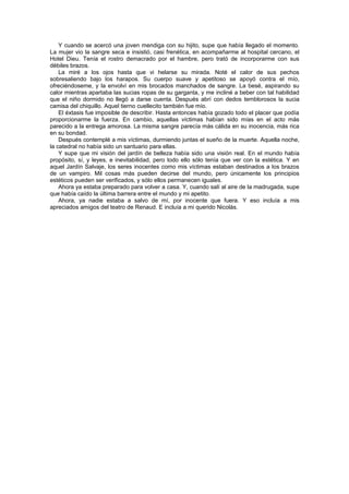 Y cuando se acercó una joven mendiga con su hijito, supe que había llegado el momento.
La mujer vio la sangre seca e insistió, casi frenética, en acompañarme al hospital cercano, el
Hotel Dieu. Tenía el rostro demacrado por el hambre, pero trató de incorporarme con sus
débiles brazos.
    La miré a los ojos hasta que vi helarse su mirada. Noté el calor de sus pechos
sobresaliendo bajo los harapos. Su cuerpo suave y apetitoso se apoyó contra el mío,
ofreciéndoseme, y la envolví en mis brocados manchados de sangre. La besé, aspirando su
calor mientras apartaba las sucias ropas de su garganta, y me incliné a beber con tal habilidad
que el niño dormido no llegó a darse cuenta. Después abrí con dedos temblorosos la sucia
camisa del chiquillo. Aquel tierno cuellecito también fue mío.
    El éxtasis fue imposible de describir. Hasta entonces había gozado todo el placer que podía
proporcionarme la fuerza. En cambio, aquellas víctimas habían sido mías en el acto más
parecido a la entrega amorosa. La misma sangre parecía más cálida en su inocencia, más rica
en su bondad.
    Después contemplé a mis víctimas, durmiendo juntas el sueño de la muerte. Aquella noche,
la catedral no había sido un santuario para ellas.
    Y supe que mi visión del jardín de belleza había sido una visión real. En el mundo había
propósito, sí, y leyes, e inevitabilidad, pero todo ello sólo tenía que ver con la estética. Y en
aquel Jardín Salvaje, los seres inocentes como mis víctimas estaban destinados a los brazos
de un vampiro. Mil cosas más pueden decirse del mundo, pero únicamente los principios
estéticos pueden ser verificados, y sólo ellos permanecen iguales.
    Ahora ya estaba preparado para volver a casa. Y, cuando salí al aire de la madrugada, supe
que había caído la última barrera entre el mundo y mi apetito.
    Ahora, ya nadie estaba a salvo de mí, por inocente que fuera. Y eso incluía a mis
apreciados amigos del teatro de Renaud. E incluía a mi querido Nicolás.
 