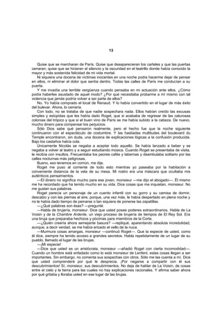 13


    Quise que se marcharan de París. Quise que desaparecieran los carteles y que las puertas
cerraran; quise que se hicieran el silencio y la oscuridad en el teatrillo donde había conocido la
mayor y más sostenida felicidad de mi vida mortal.
    Ni siquiera una docena de víctimas inocentes en una noche podía hacerme dejar de pensar
en ellos, ni eliminar el dolor que sentía dentro. Todas las calles de París me conducían a su
puerta.
    Y me invadía una terrible vergüenza cuando pensaba en mi actuación ante ellos. ¿Cómo
podía haberles asustado de aquel modo? ¿Por qué necesitaba probarme a mí mismo con tal
violencia que jamás podría volver a ser parte de ellos?
    No. Yo había comprado el local de Renaud. Y lo había convertido en el lugar de más éxito
del bulevar. Ahora, lo cerraría.
    Con todo, no se trataba de que nadie sospechara nada. Ellos habían creído las excusas
simples y estúpidas que les había dado Roget, que si acababa de regresar de las calurosas
colonias del trópico y que si el buen vino de París se me había subido a la cabeza. De nuevo,
mucho dinero para compensar los perjuicios.
    Sólo Dios sabe qué pensaron realmente, pero el hecho fue que la noche siguiente
continuaron con el espectáculo de costumbre. Y las hastiadas multitudes del boulevard du
Temple encontraron, sin duda, una docena de explicaciones lógicas a la confusión producida.
Bajo los castaños había cola.
    Únicamente Nicolás se negaba a aceptar todo aquello. Se había lanzado a beber y se
negaba a volver al teatro y a seguir estudiando música. Cuando Roget se presentaba de visita,
le recibía con insultos. Frecuentaba los peores cafés y tabernas y deambulaba solitario por las
calles nocturnas más peligrosas.
    Bueno, eso tenemos en común, me dije.
    Roget me puso al corriente de todo esto mientras yo paseaba por la habitación a
conveniente distancia de la vela de su mesa. Mi rostro era una máscara que ocultaba mis
auténticos pensamientos.
    —El dinero no significa mucho para ese joven, monsieur —me dijo el abogado—. Él mismo
me ha recordado que ha tenido mucho en su vida. Dice cosas que me inquietan, monsieur. No
me gustan sus palabras.
    Roget parecía un personaje de un cuento infantil con su gorro y su camisa de dormir,
descalzo y con las piernas al aire; porque, una vez más, le había despertado en plena noche y
no le había dado tiempo de peinarse o tan siquiera de ponerse las zapatillas.
    —¿Qué palabras son ésas? —pregunté.
    —Habla de brujería, monsieur. Dice que usted posee poderes extraordinarios. Habla de La
Voisin y de la Chambre Ardente, un viejo proceso de brujería de tiempos de El Rey Sol. Era
una bruja que preparaba hechizos y pócimas para miembros de la Corte.
    —¿Quién creería ahora semejante basura? —repliqué, aparentando absoluta incredulidad,
aunque, a decir verdad, se me había erizado el vello de la nuca.
    —Murmura cosas amargas, monsieur —continuó Roget—. Que la especie de usted, como
él dice, siempre ha tenido acceso a grandes secretos. Habla repetidamente de un lugar de su
pueblo, llamado el lugar de las brujas.
    —¡Mi especie!
    —Dice que usted es un aristócrata, monsieur —añadió Roget con cierta incomodidad—.
Cuando un hombre está enfadado como lo está monsieur de Lenfent, estas cosas llegan a ser
importantes. Sin embargo, no comenta sus sospechas con otros. Sólo me las cuenta a mí. Dice
que usted comprenderá por qué le desprecia. ¡Por negarse a compartir con él sus
descubrimientos! Sí, monsieur, sus descubrimientos. No deja de hablar de La Voisin, de cosas
entre el cielo y la tierra para las cuales no hay explicaciones racionales. Y afirma saber ahora
por qué gritaba y lloraba usted en ese lugar de las brujas.
 
