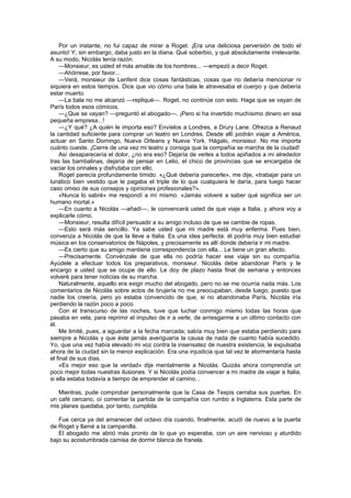 Por un instante, no fui capaz de mirar a Roget. ¡Era una deliciosa perversión de todo el
asunto! Y, sin embargo, daba justo en la diana. Qué soberbio, y qué absolutamente irrelevante.
A su modo, Nicolás tenía razón.
    —Monsieur, es usted el más amable de los hombres... —empezó a decir Roget.
    —Ahórrese, por favor...
    —Verá, monsieur de Lenfent dice cosas fantásticas, cosas que no debería mencionar ni
siquiera en estos tiempos. Dice que vio cómo una bala le atravesaba el cuerpo y que debería
estar muerto.
    —La bala no me alcanzó —repliqué—. Roget, no continúe con esto. Haga que se vayan de
París todos esos cómicos.
    —¿Que se vayan? —preguntó el abogado—. ¡Pero si ha invertido muchísimo dinero en esa
pequeña empresa...!
    —¿Y qué? ¿A quién le importa eso? Envíelos a Londres, a Drury Lane. Ofrezca a Renaud
la cantidad suficiente para comprar un teatro en Londres. Desde allí podrán viajar a América,
actuar en Santo Domingo, Nueva Orleans y Nueva York. Hágalo, monsieur. No me importa
cuánto cueste. ¡Cierre de una vez mi teatro y consiga que la compañía se marche de la ciudad!
    Así desaparecería el dolor, ¿no era eso? Dejaría de verles a todos apiñados a mi alrededor
tras las bambalinas, dejaría de pensar en Lelio, el chico de provincias que se encargaba de
vaciar los orinales y disfrutaba con ello.
    Roget parecía profundamente tímido. «¿Qué debería parecerle», me dije, «trabajar para un
lunático bien vestido que le pagaba el triple de lo que cualquiera le daría, para luego hacer
caso omiso de sus consejos y opiniones profesionales?».
    «Nunca lo sabré» me respondí a mí mismo. «Jamás volveré a saber qué significa ser un
humano mortal.»
    —En cuanto a Nicolás —añadí—, le convencerá usted de que viaje a Italia, y ahora voy a
explicarle cómo.
    —Monsieur, resulta difícil persuadir a su amigo incluso de que se cambie de ropas.
    —Esto será más sencillo. Ya sabe usted que mi madre está muy enferma. Pues bien,
convenza a Nicolás de que la lleve a Italia. Es una idea perfecta: él podría muy bien estudiar
música en los conservatorios de Nápoles, y precisamente es allí donde debería ir mi madre.
    —Es cierto que su amigo mantiene correspondencia con ella... Le tiene un gran afecto.
    —Precisamente. Convénzale de que ella no podría hacer ese viaje sin su compañía.
Ayúdele a efectuar todos los preparativos, monsieur. Nicolás debe abandonar París y le
encargo a usted que se ocupe de ello. Le doy de plazo hasta final de semana y entonces
volveré para tener noticias de su marcha.
    Naturalmente, aquello era exigir mucho del abogado, pero no se me ocurría nada más. Los
comentarios de Nicolás sobre actos de brujería no me preocupaban, desde luego, puesto que
nadie los creería, pero yo estaba convencido de que, si no abandonaba París, Nicolás iría
perdiendo la razón poco a poco.
    Con el transcurso de las noches, tuve que luchar conmigo mismo todas las horas que
pasaba en vela, para reprimir el impulso de ir a verle, de arriesgarme a un último contacto con
él.
    Me limité, pues, a aguardar a la fecha marcada; sabía muy bien que estaba perdiendo para
siempre a Nicolás y que éste jamás averiguaría la causa de nada de cuanto había sucedido.
Yo, que una vez había elevado mi voz contra la insensatez de nuestra existencia, le expulsaba
ahora de la ciudad sin la menor explicación. Era una injusticia que tal vez le atormentaría hasta
el final de sus días.
    «Es mejor eso que la verdad» dije mentalmente a Nicolás. Quizás ahora comprendía un
poco mejor todas nuestras ilusiones. Y si Nicolás podía convencer a mi madre de viajar a Italia,
si ella estaba todavía a tiempo de emprender el camino...

   Mientras, pude comprobar personalmente que la Casa de Tespis cerraba sus puertas. En
un café cercano, oí comentar la partida de la compañía con rumbo a Inglaterra. Esta parte de
mis planes quedaba, por tanto, cumplida.

   Fue cerca ya del amanecer del octavo día cuando, finalmente, acudí de nuevo a la puerta
de Roget y llamé a la campanilla.
   El abogado me abrió más pronto de lo que yo esperaba, con un aire nervioso y aturdido
bajo su acostumbrada camisa de dormir blanca de franela.
 