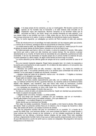 1


            n la jerga propia de los vampiros, yo soy un madrugador. Me levanto cuando el sol
            apenas se ha hundido tras el horizonte y el cielo todavía está envuelto en el
            resplandor rojizo del crepúsculo. Muchos vampiros no se levantan hasta que la
            oscuridad es total y, por tanto, tengo una ventaja tremenda en este aspecto, y en
que deben volver a sus tumbas una hora, o más, antes que yo. No lo he mencionado hasta
aquí porque entonces no lo sabía, ni sería un detalle de importancia hasta mucho después.
    Pero, la noche siguiente, yo cabalgaba ya camino de París cuando el cielo aún parecía
arder.
    Antes de introducirme en el sarcófago me había ataviado con las mejores galas que poseía,
y, a lomos de mi montura, perseguía ahora el sol poniente en dirección a París.
    La ciudad parecía arder, tan aterradora y brillante era la luz para mí, hasta que por fin crucé
al galope el puente detrás de Notre Dame, entrando en la He de Saint Louis.
    No había pensado qué haría o diría a mi madre, ni cómo le ocultaría mi secreto. Sólo sabía
que tenía que verla y estar con ella mientras aún tuviera tiempo. No me atrevía a pensar
abiertamente en su muerte. El hecho tenía la rotundidad de una catástrofe y pertenecía al cielo
encendido. Y tal vez me dominaba un impulso propio de un común mortal: la creencia de que,
si podía satisfacer su último deseo, de algún modo tendría el horror bajo mi control.
    La noche absorbía ya las últimas gotas de sangre de la luz cuando encontré la casa en el
quai.
    Era una mansión bastante elegante. Roget había escogido bien. Un criado me esperaba a
la puerta para acompañarme al piso superior. En el rellano de éste salieron a mi encuentro dos
doncellas y una enfermera.
    —Monsieur de Lenfent está con ella, monsieur —dijo ésta—. Su madre ha insistido en
vestirse para verle. Y ha querido sentarse junto a la ventana para contemplar las torres de la
catedral. Le ha visto llegar a caballo por el puente, monsieur.
    —Apague todas las velas de la estancia, menos una —le ordené—. Y dígales a monsieur
de Lenfent y a mi abogado que salgan.
    Roget salió al instante; luego, apareció Nicolás.
    También él se había vestido especialmente para ella, con un brillante traje de terciopelo
rojo, su habitual camisa fina de lino y guantes blancos. Su reciente caída en la bebida le había
dejado más delgado, casi macilento, pero eso hacía más vivida su hermosura. Cuando
nuestras miradas se encontraron, la suya reflejaba un rencor que me destrozó el corazón.
    —La marquesa se encuentra un poco más fuerte hoy, monsieur —me informó Roget—,
pero tiene fuertes hemorragias. El doctor dice que no...
    Se detuvo y volvió el rostro a la alcoba de la enferma. Capté con claridad sus pensamientos.
Mi madre no pasaría de aquella noche.
    —Hágala volver a la cama, monsieur. Lo antes posible.
    —¿Por qué tengo que hacerlo? —repliqué con voz mortecina, casi en un murmullo—.
Quizás ella prefiera morir junto a la maldita ventana. ¿Por qué diablos no?
    —¡Monsieur! —me imploró Roget en un cuchicheo.
    Quise decirle que se marchara con Nicolás.
    Pero algo me estaba sucediendo. Penetré en el pasillo y miré hacia la alcoba. Ella estaba
allí dentro. Noté un profundo cambio físico en mi interior y me vi incapaz de moverme o decir
algo. Ella estaba allí dentro y se estaba muriendo de verdad.
    Todos los pequeños sonidos del piso se convirtieron en un zumbido. Vi, a través de la
puerta de doble hoja, una hermosa alcoba, una cama pintada de blanco con dosel dorado y
unas cortinas del mismo dorado en las ventanas y, en los cristales superiores de éstas, el
firmamento con las últimas y levísimas hebras rosadas de las nubes. Pero todo resultaba
confuso y ligeramente horrible: tanto el lujo que yo había querido proporcionarle como el hecho
de que ella estuviera a punto de sentir que su cuerpo se colapsaba. Me pregunté si tal cosa la
enloquecía o si la hacía reír.
 