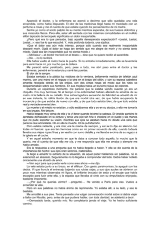 Apareció el doctor, y la enfermera se acercó a decirme que sólo quedaba una vela
encendida, como había dispuesto. El olor de las medicinas llegó hasta mí mezclado con un
perfume a rosas y me di cuenta de que estaba oyendo los pensamientos de mi madre.
    Sentía yo como el sordo palpito de su mente mientras esperaba, de sus huesos doloridos y
sus músculos flacos. Para ella, estar allí sentada con las máximas comodidades en el mullido
sillón tapizado de terciopelo significaba un dolor insoportable.
    ¿Pero qué era lo que pensaba, bajo aquella desesperada expectación? «Lestat, Lestat,
Lestat...»: eso fue lo que escuché. Y, más profunda todavía, una súplica:
    «Que el dolor sea aún más intenso, porque sólo cuando sea realmente insoportable
desearé morir. Ojalá el dolor se haga tan terrible que me alegre de morir y no sienta tanto
miedo. Ojalá sea tan insoportable que no sienta miedo.»
    —Monsieur —el doctor me tocó en el brazo—, dice que no quiere recibir al sacerdote.
    —No..., no lo recibirá.
    Ella había vuelto el rostro hacia la puerta. Si no entraba inmediatamente, ella se levantaría
para venir hacia mí, por mucho que le doliera.
    Me pareció estar paralizado, pero, pese a todo, me abrí paso entre el doctor y las
enfermeras, penetré en la estancia y cerré las puertas.
    El olor de la sangre.
    Estaba sentada a la pálida luz violácea de la ventana, bellamente vestida de tafetán azul
marino, con una mano en el regazo y la otra en el brazo del sillón, y con su espesa cabellera
amarilla recogida detrás de las orejas, con dos cintas rosas de modo que los rizos se
desparramaban sobre sus hombros. En sus mejillas había un levísimo toque de colorete.
    Durante un espantoso momento, me pareció que la estaba viendo cuando yo era un
chiquillo. Era muy hermosa. Ni el tiempo ni la enfermedad habían alterado la simetría de su
rostro ni la belleza de su cabello. Una sobrecogedora sensación de felicidad se adueñó de mí
en ese instante, la cálida ilusión de que era mortal otra vez, de que había recuperado la
inocencia y de que estaba de nuevo con ella, y de que todo estaba bien, de que todo estaba
real y verdaderamente bien.
    La muerte y el miedo no existían, y sólo estábamos ella y yo en su alcoba, y ella me tomaría
en sus brazos. Me detuve.
    Había llegado muy cerca de ella y la vi llorar cuando levantó la cabeza. El vestido parisino le
apretaba demasiado en la cintura y tenía una piel tan fina e incolora en el cuello y las manos
que no pude soportar su visión, mientras sus ojos se alzaban hacia mí desde una cara que
parecía casi amoratada. Olí en ella la muerte. Olí la putrefacción.
    Pero estaba radiante, y era mía; era la misma de siempre, y así se lo dije en silencio con
todas mi fuerzas: que era tan hermosa como en mi primer recuerdo de ella, cuando todavía
llevaba sus viejas ropas finas y se vestía con sumo detalle y me llevaba encima de su regazo a
la iglesia en el coche.
    Y en aquel extraño momento en que le daba a conocer todo aquello, lo mucho que la
quería, me di cuenta de que ella me oía, y me respondía que ella me amaba y siempre me
había amado.
    Era la respuesta a una pregunta que no había llegado a hacer. Y ella se dio cuenta de la
importancia del hecho: sus ojos eran serenos, inalterados.
    Si llegó a advertir lo extraño de la situación, de aquel poder hablarnos sin palabras, no lo
exteriorizó en absoluto. Seguramente no lo llegaba a comprender del todo. Debía haber notado
únicamente una efusión de amor.
    —Ven aquí para que pueda verte como eres ahora —me dijo.
    La vela estaba junto a su brazo, en el alféizar. Con gesto parsimonioso, la apagué con los
dedos. Vi que fruncía el entrecejo bajando sus rubias cejas, y sus ojos azules se abrieron un
poco mas mientras observaba mi figura, el brillante brocado de seda y el encaje que había
escogido para lucir ante ella, y la espada que llevaba al cinto con su empuñadura enjoyada,
bastante imponente.
    —¿Por qué no querías verme? —preguntó—. He venido a París para eso. Vuelve a
encender la vela.
    Pero en sus palabras no había ánimo de reprimenda. Yo estaba allí, a su lado, y eso le
bastaba.
    Me arrodillé a sus pies. Tenía pensada una vulgar conversación mortal sobre si debía viajar
a Italia con Nicolás, pero, antes de que pudiera hablar, con toda claridad, se adelantó a decir:
    —Demasiado tarde, querido mío. No completaría jamás el viaje. Ya he hecho suficiente
camino.
 