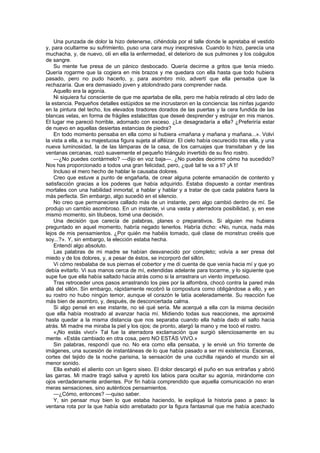 Una punzada de dolor la hizo detenerse, ciñéndola por el talle donde le apretaba el vestido
y, para ocultarme su sufrimiento, puso una cara muy inexpresiva. Cuando lo hizo, parecía una
muchacha, y, de nuevo, olí en ella la enfermedad, el deterioro de sus pulmones y los coágulos
de sangre.
    Su mente fue presa de un pánico desbocado. Quería decirme a gritos que tenía miedo.
Quería rogarme que la cogiera en mis brazos y me quedara con ella hasta que todo hubiera
pasado, pero no pudo hacerlo, y, para asombro mío, advertí que ella pensaba que la
rechazaría. Que era demasiado joven y atolondrado para comprender nada.
    Aquello era la agonía.
    Ni siquiera fui consciente de que me apartaba de ella, pero me había retirado al otro lado de
la estancia. Pequeños detalles estúpidos se me incrustaron en la conciencia: las ninfas jugando
en la pintura del techo, los elevados tiradores dorados de las puertas y la cera fundida de las
blancas velas, en forma de frágiles estalactitas que deseé desprender y estrujar en mis manos.
El lugar me pareció horrible, adornado con exceso. ¿Le desagradaría a ella? ¿Preferiría estar
de nuevo en aquellas desiertas estancias de piedra?
    En todo momento pensaba en ella como si hubiera «mañana y mañana y mañana...». Volví
la vista a ella, a su majestuosa figura sujeta al alféizar. El cielo había oscurecido tras ella, y una
nueva luminosidad, la de las lámparas de la casa, de los carruajes que transitaban y de las
ventanas cercanas, rozó suavemente el pequeño triángulo invertido de su fino rostro.
    —¿No puedes contármelo? —dijo en voz baja—. ¿No puedes decirme cómo ha sucedido?
Nos has proporcionado a todos una gran felicidad, pero, ¿qué tal te va a ti? ¡A ti!
    Incluso el mero hecho de hablar le causaba dolores.
    Creo que estuve a punto de engañarla, de crear alguna potente emanación de contento y
satisfacción gracias a los poderes que había adquirido. Estaba dispuesto a contar mentiras
mortales con una habilidad inmortal, a hablar y hablar y a tratar de que cada palabra fuera la
más perfecta. Sin embargo, algo sucedió en el silencio.
    No creo que permaneciera callado más de un instante, pero algo cambió dentro de mí. Se
produjo un cambio asombroso. En un instante, vi una vasta y aterradora posibilidad, y, en ese
mismo momento, sin titubeos, tomé una decisión.
    Una decisión que carecía de palabras, planes o preparativos. Si alguien me hubiera
preguntado en aquel momento, habría negado tenerlos. Habría dicho: «No, nunca, nada más
lejos de mis pensamientos. ¿Por quién me habéis tomado, qué clase de monstruo creéis que
soy...?». Y, sin embargo, la elección estaba hecha.
    Entendí algo absoluto.
    Las palabras de mi madre se habían desvanecido por completo; volvía a ser presa del
miedo y de los dolores, y, a pesar de éstos, se incorporó del sillón.
    Vi cómo resbalaba de sus piernas el cobertor y me di cuenta de que venía hacia mí y que yo
debía evitarlo. Vi sus manos cerca de mí, extendidas adelante para tocarme, y lo siguiente que
supe fue que ella había saltado hacia atrás como si la arrastrara un viento impetuoso.
    Tras retroceder unos pasos arrastrando los pies por la alfombra, chocó contra la pared más
allá del sillón. Sin embargo, rápidamente recobró la compostura como obligándose a ello, y en
su rostro no hubo ningún temor, aunque el corazón le latía aceleradamente. Su reacción fue
más bien de asombro, y, después, de desconcertada calma.
    Si algo pensé en ese instante, no sé qué sería. Me acerqué a ella con la misma decisión
que ella había mostrado al avanzar hacia mí. Midiendo todas sus reacciones, me aproximé
hasta quedar a la misma distancia que nos separaba cuando ella había dado el salto hacia
atrás. Mi madre me miraba la piel y los ojos; de pronto, alargó la mano y me tocó el rostro.
    «¡No estás vivo!» Tal fue la aterradora exclamación que surgió silenciosamente en su
mente. «Estás cambiado en otra cosa, pero NO ESTÁS VIVO.»
    Sin palabras, respondí que no. No era como ella pensaba, y le envié un frío torrente de
imágenes, una sucesión de instantáneas de lo que había pasado a ser mi existencia. Escenas,
cortes del tejido de la noche parisina, la sensación de una cuchilla rajando el mundo sin el
menor sonido.
    Ella exhaló el aliento con un ligero siseo. El dolor descargó el puño en sus entrañas y abrió
las garras. Mi madre tragó saliva y apretó los labios para ocultar su agonía, mirándome con
ojos verdaderamente ardientes. Por fin había comprendido que aquella comunicación no eran
meras sensaciones, sino auténticos pensamientos.
    —¿Cómo, entonces? —quiso saber.
    Y, sin pensar muy bien lo que estaba haciendo, le expliqué la historia paso a paso: la
ventana rota por la que había sido arrebatado por la figura fantasmal que me había acechado
 