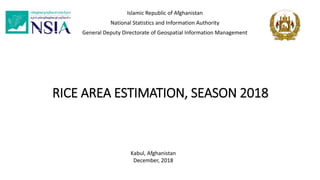 RICE AREA ESTIMATION, SEASON 2018
Islamic Republic of Afghanistan
National Statistics and Information Authority
General Deputy Directorate of Geospatial Information Management
Kabul, Afghanistan
December, 2018
 