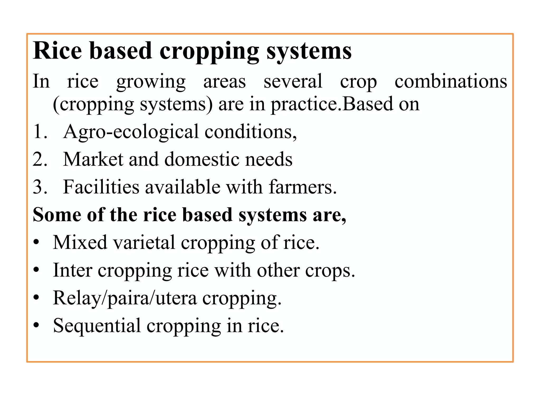 Rice based cropping systems
In rice growing areas several crop combinations
(cropping systems) are in practice.Based on
1. Agro-ecological conditions,
2. Market and domestic needs
3. Facilities available with farmers.
Some of the rice based systems are,
• Mixed varietal cropping of rice.
• Inter cropping rice with other crops.
• Relay/paira/utera cropping.
• Sequential cropping in rice.
 