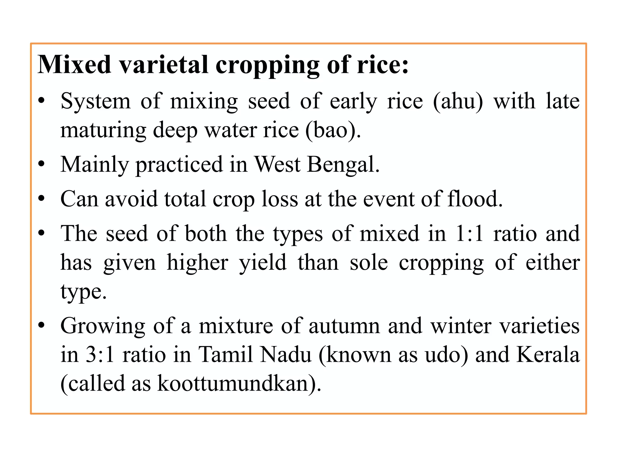 Mixed varietal cropping of rice:
• System of mixing seed of early rice (ahu) with late
maturing deep water rice (bao).
• Mainly practiced in West Bengal.
• Can avoid total crop loss at the event of flood.
• The seed of both the types of mixed in 1:1 ratio and
has given higher yield than sole cropping of either
type.
• Growing of a mixture of autumn and winter varieties
in 3:1 ratio in Tamil Nadu (known as udo) and Kerala
(called as koottumundkan).
 