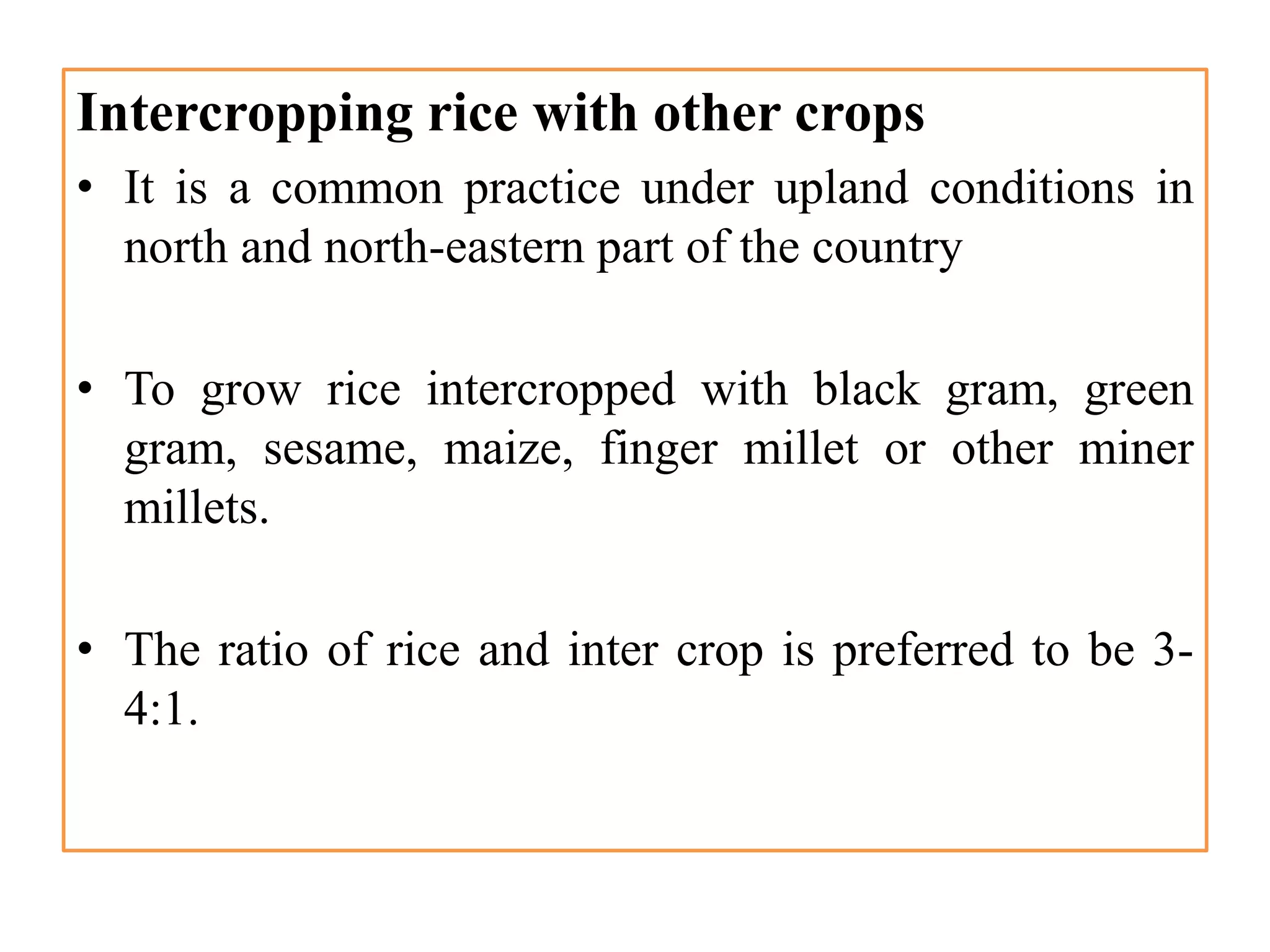 Intercropping rice with other crops
• It is a common practice under upland conditions in
north and north-eastern part of the country
• To grow rice intercropped with black gram, green
gram, sesame, maize, finger millet or other miner
millets.
• The ratio of rice and inter crop is preferred to be 3-
4:1.
 