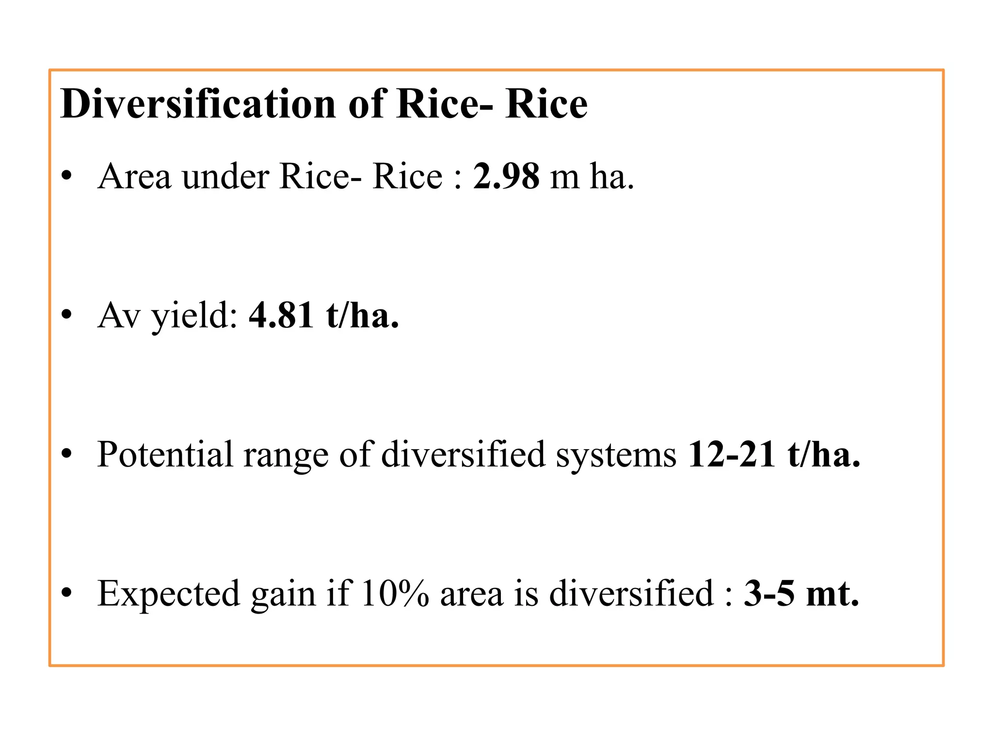 Diversification of Rice- Rice
• Area under Rice- Rice : 2.98 m ha.
• Av yield: 4.81 t/ha.
• Potential range of diversified systems 12-21 t/ha.
• Expected gain if 10% area is diversified : 3-5 mt.
 