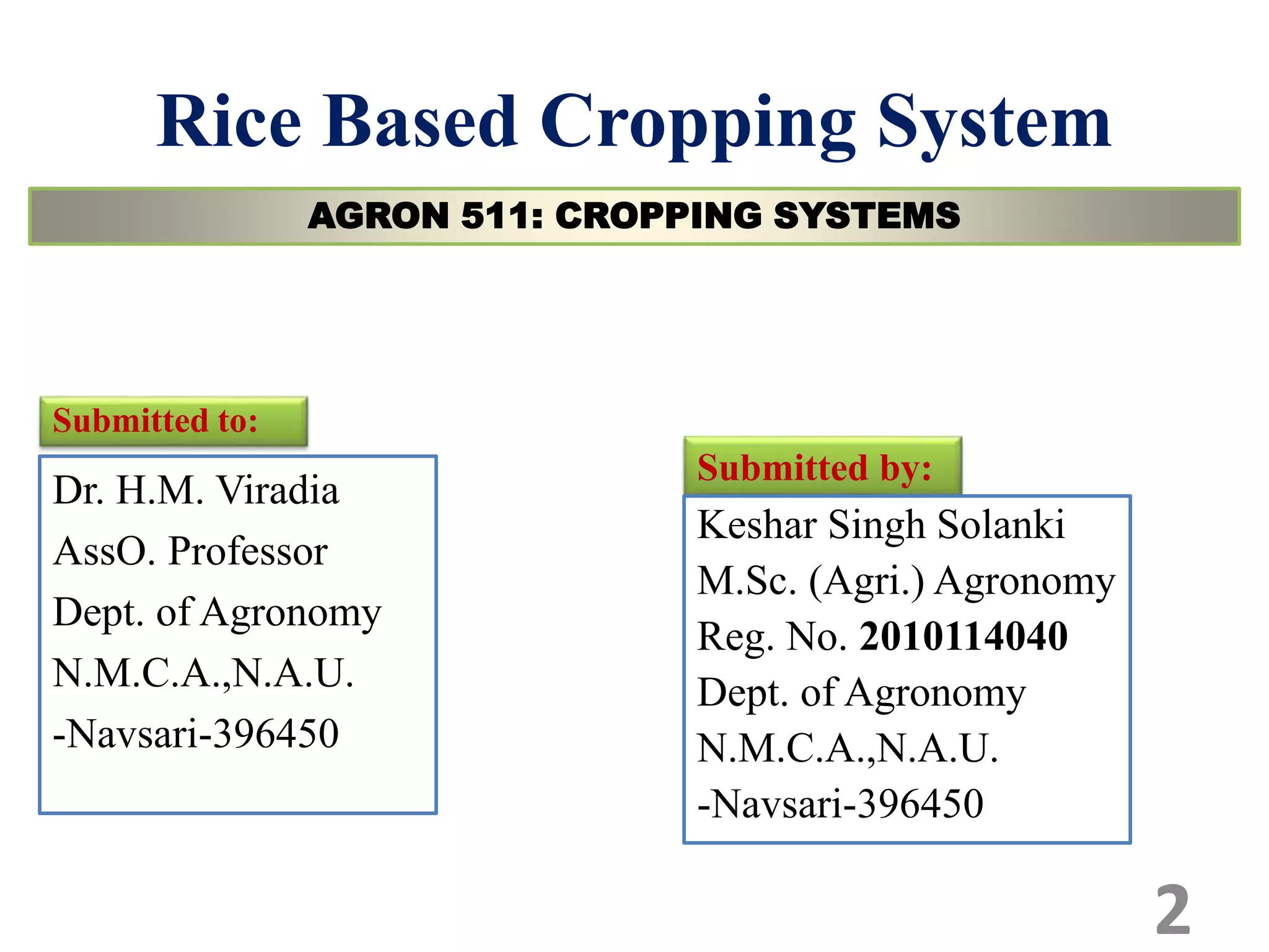 Rice Based Cropping System
Submitted to:
Dr. H.M. Viradia
AssO. Professor
Dept. of Agronomy
N.M.C.A.,N.A.U.
-Navsari-396450
Submitted by:
Keshar Singh Solanki
M.Sc. (Agri.) Agronomy
Reg. No. 2010114040
Dept. of Agronomy
N.M.C.A.,N.A.U.
-Navsari-396450
AGRON 511: CROPPING SYSTEMS
2
 