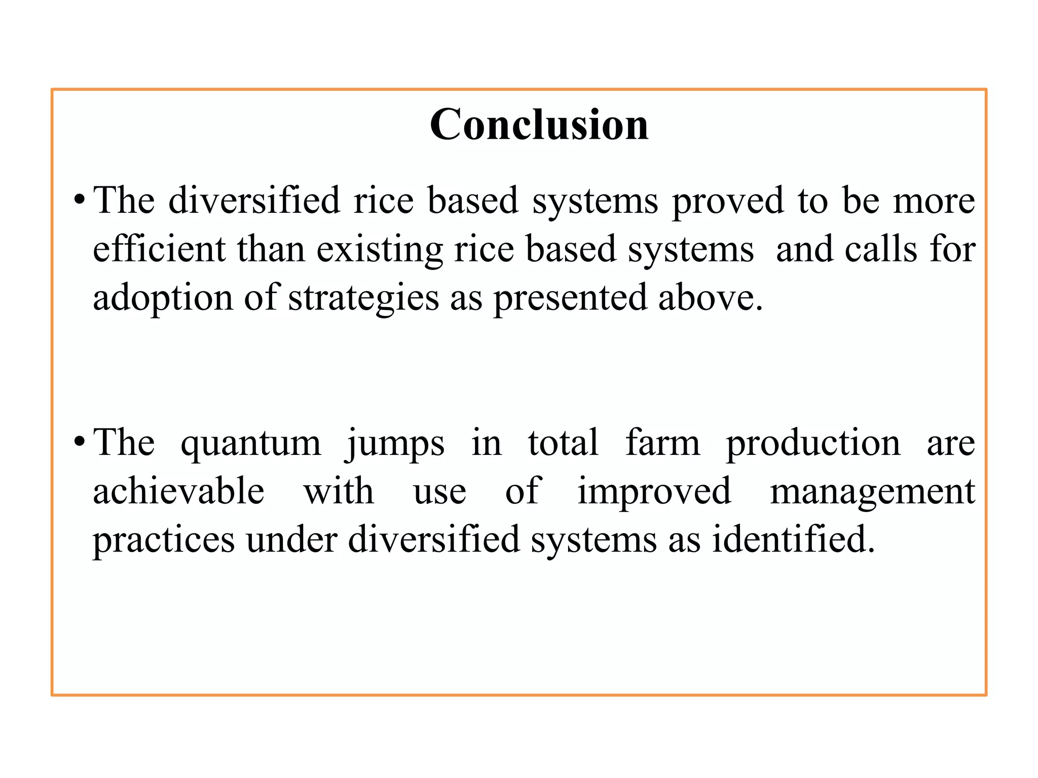 Conclusion
•The diversified rice based systems proved to be more
efficient than existing rice based systems and calls for
adoption of strategies as presented above.
•The quantum jumps in total farm production are
achievable with use of improved management
practices under diversified systems as identified.
 