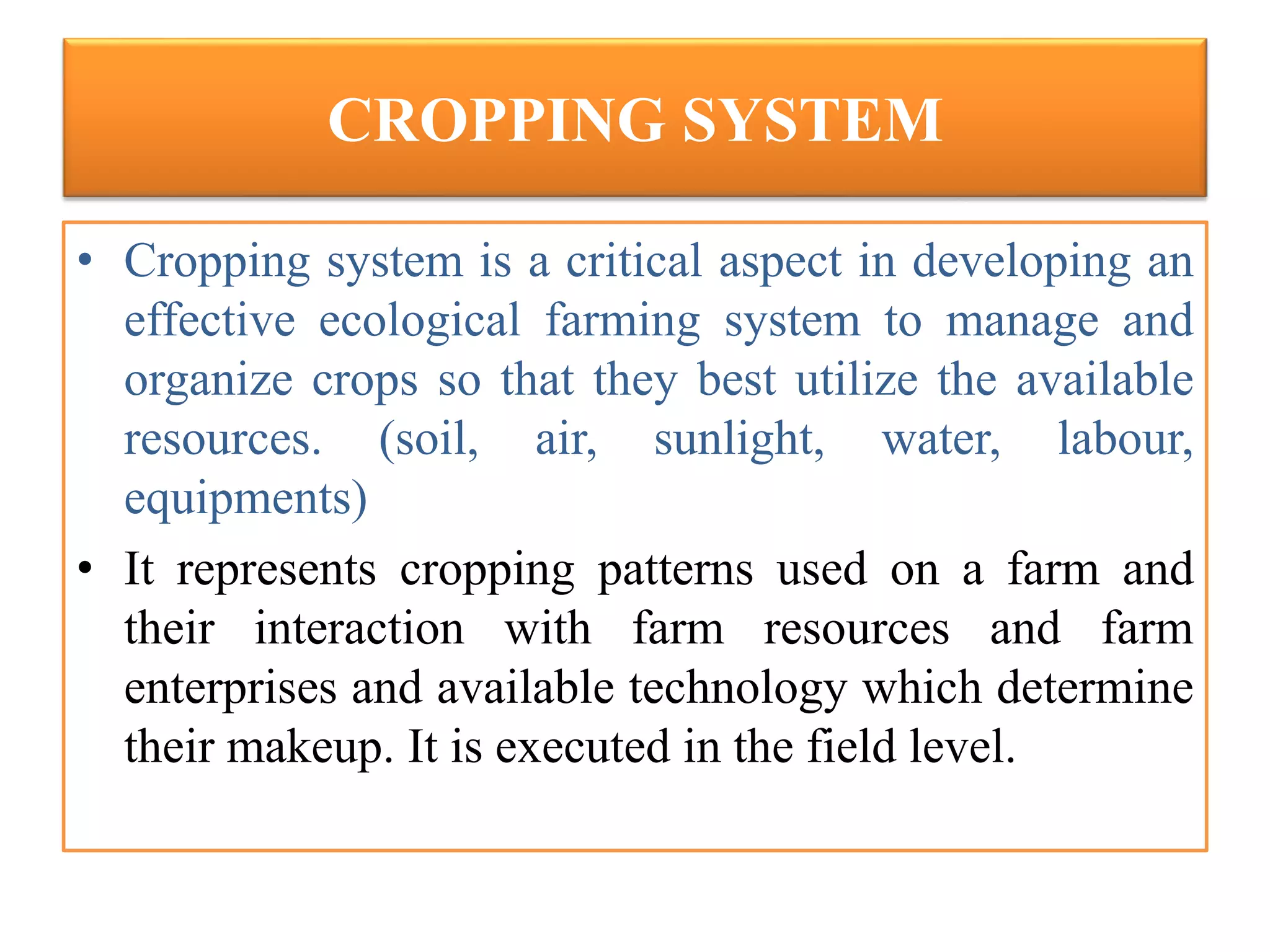 CROPPING SYSTEM
• Cropping system is a critical aspect in developing an
effective ecological farming system to manage and
organize crops so that they best utilize the available
resources. (soil, air, sunlight, water, labour,
equipments)
• It represents cropping patterns used on a farm and
their interaction with farm resources and farm
enterprises and available technology which determine
their makeup. It is executed in the field level.
 