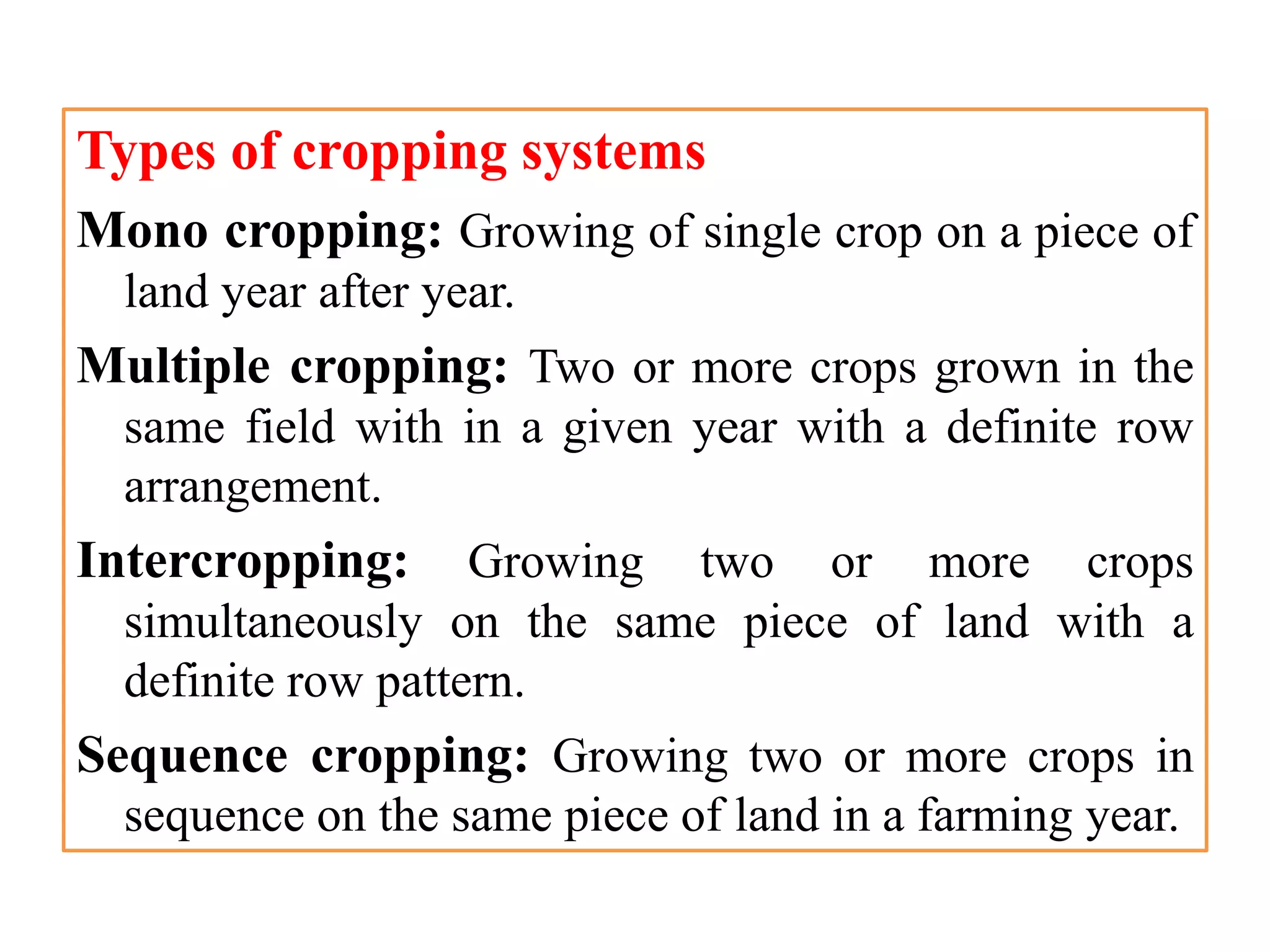 Types of cropping systems
Mono cropping: Growing of single crop on a piece of
land year after year.
Multiple cropping: Two or more crops grown in the
same field with in a given year with a definite row
arrangement.
Intercropping: Growing two or more crops
simultaneously on the same piece of land with a
definite row pattern.
Sequence cropping: Growing two or more crops in
sequence on the same piece of land in a farming year.
 