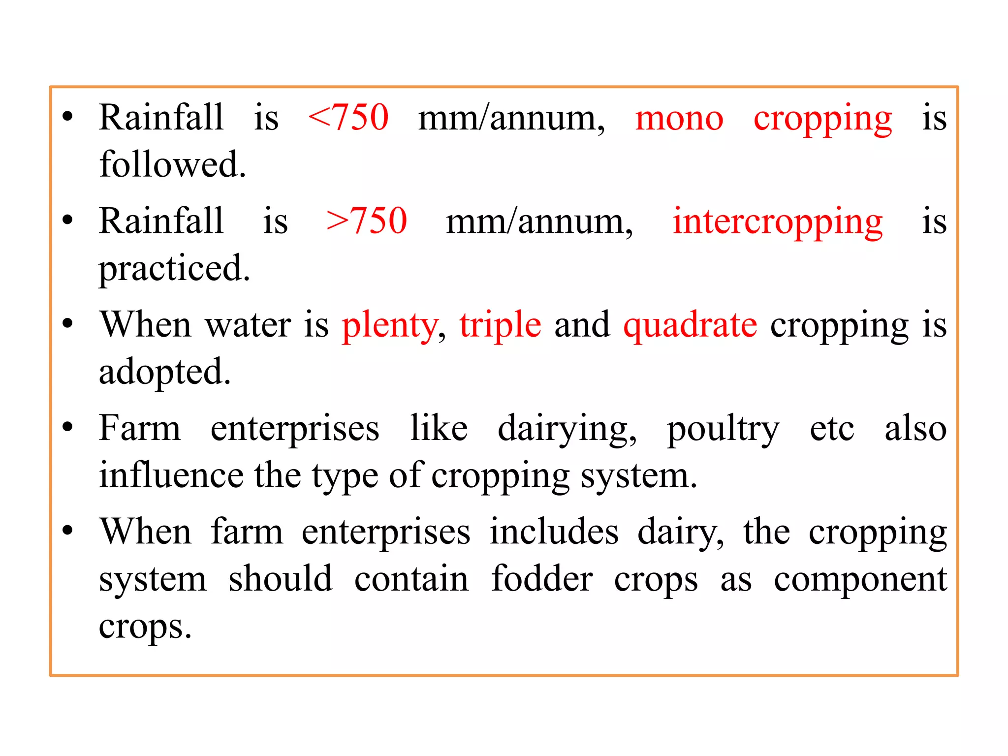 • Rainfall is <750 mm/annum, mono cropping is
followed.
• Rainfall is >750 mm/annum, intercropping is
practiced.
• When water is plenty, triple and quadrate cropping is
adopted.
• Farm enterprises like dairying, poultry etc also
influence the type of cropping system.
• When farm enterprises includes dairy, the cropping
system should contain fodder crops as component
crops.
 