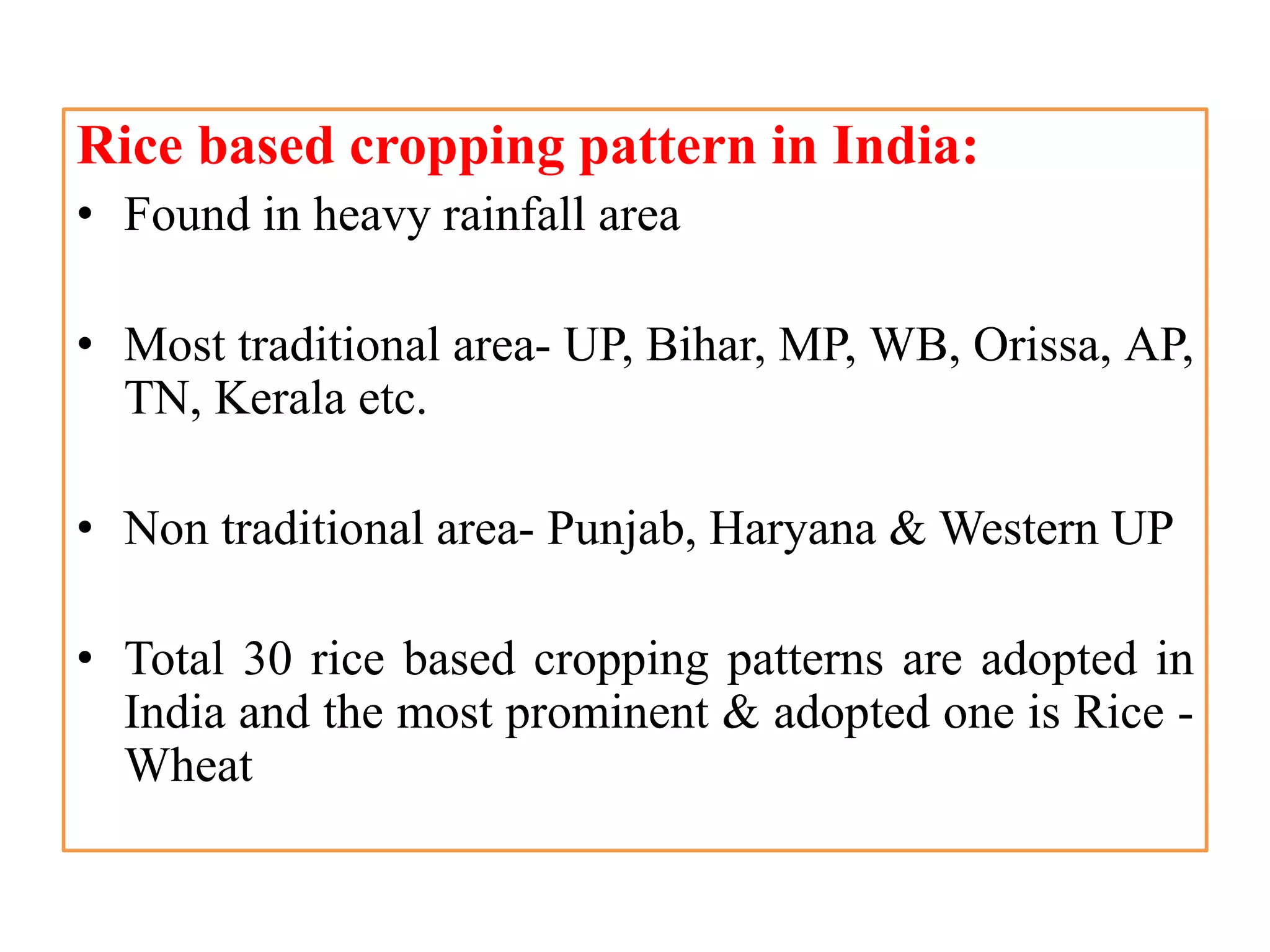 Rice based cropping pattern in India:
• Found in heavy rainfall area
• Most traditional area- UP, Bihar, MP, WB, Orissa, AP,
TN, Kerala etc.
• Non traditional area- Punjab, Haryana & Western UP
• Total 30 rice based cropping patterns are adopted in
India and the most prominent & adopted one is Rice -
Wheat
 